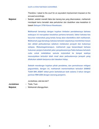 5
such a crime had been committed.
Therefore, I plead to the court for an equivalent imprisonment imposed on the
accused accordingly.
Majistret : Baiklah, setelah meneliti fakta dan barang kes yang dikemukakan, mahkamah
mendapati kamu bersalah atas pertuduhan dan disabitkan atas kesalahan di
bawah Seksyen 379A Kanun Keseksaan.
Mahkamah bersetuju dengan hujahan timbalan pendakwaraya bahawa
walaupun ini merupakan kesalahan pertama tertuduh, faktor bahawa kes
kecurian motorsikal yang terlalu kerap akan diambilkira oleh mahkamah.
Mahkamah juga bersetuju bahawa tertuduh sepatutnya memikirkan kesan
dan akibat perbuatannya sebelum melakukan jenayah dan bukannya
selepas. Walaubagaimanapun, mahkamah juga berpendapat bahawa
hukuman penjara bukanlah jalan penyelesaiannya.Fakta bahawa tertuduh
cuba untuk meletakkan semula motorsikal ke tempat asalnya
menunjukkan tertuduh telah insaf akan perbuatannnya jenayah yang
dilakukan adalah berpunca dari desakan hidup.
Setelah mendengar hujahan pihak pendakwa, dan permohonan mitigasi
peguambela, dengan ini, mahkamah memerintahkan tertuduh SAMAD
TUAH BIN JEBAT diikat jamin berkelakuan baik selama 2 tahun dengan
jaminan RM 8,000 dengan seorang penjamin.
Jurubahasa, ada kes lain?
Jurubahasa : Tiada, Tuan.
Majistret : Mahkamah ditangguhkan.
 