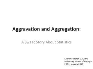 Aggravation and Aggregation:

   A Sweet Story About Statistics


                            Lauren Fancher, GALILEO
                            University System of Georgia
                            ER&L, January 2010
 