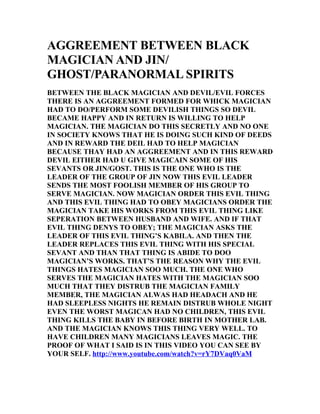 AGGREEMENT BETWEEN BLACK
MAGICIAN AND JIN/
GHOST/PARANORMAL SPIRITS
BETWEEN THE BLACK MAGICIAN AND DEVIL/EVIL FORCES
THERE IS AN AGGREEMENT FORMED FOR WHICK MAGICIAN
HAD TO DO/PERFORM SOME DEVILISH THINGS SO DEVIL
BECAME HAPPY AND IN RETURN IS WILLING TO HELP
MAGICIAN. THE MAGICIAN DO THIS SECRETLY AND NO ONE
IN SOCIETY KNOWS THAT HE IS DOING SUCH KIND OF DEEDS
AND IN REWARD THE DEIL HAD TO HELP MAGICIAN
BECAUSE THAY HAD AN AGGREEMENT AND IN THIS REWARD
DEVIL EITHER HAD U GIVE MAGICAIN SOME OF HIS
SEVANTS OR JIN/GOST. THIS IS THE ONE WHO IS THE
LEADER OF THE GROUP OF JIN NOW THIS EVIL LEADER
SENDS THE MOST FOOLISH MEMBER OF HIS GROUP TO
SERVE MAGICIAN. NOW MAGICIAN ORDER THIS EVIL THING
AND THIS EVIL THING HAD TO OBEY MAGICIANS ORDER THE
MAGICIAN TAKE HIS WORKS FROM THIS EVIL THING LIKE
SEPERATION BETWEEN HUSBAND AND WIFE. AND IF THAT
EVIL THING DENYS TO OBEY; THE MAGICIAN ASKS THE
LEADER OF THIS EVIL THING’S KABILA. AND THEN THE
LEADER REPLACES THIS EVIL THING WITH HIS SPECIAL
SEVANT AND THAN THAT THING IS ABIDE TO DOO
MAGICIAN’S WORKS. THAT’S THE REASON WHY THE EVIL
THINGS HATES MAGICIAN SOO MUCH. THE ONE WHO
SERVES THE MAGICIAN HATES WITH THE MAGICIAN SOO
MUCH THAT THEY DISTRUB THE MAGICIAN FAMILY
MEMBER, THE MAGICIAN ALWAS HAD HEADACH AND HE
HAD SLEEPLESS NIGHTS HE REMAIN DISTRUB WHOLE NIGHT
EVEN THE WORST MAGICAN HAD NO CHILDREN, THIS EVIL
THING KILLS THE BABY IN BEFORE BIRTH IN MOTHER LAB.
AND THE MAGICIAN KNOWS THIS THING VERY WELL. TO
HAVE CHILDREN MANY MAGICIANS LEAVES MAGIC. THE
PROOF OF WHAT I SAID IS IN THIS VIDEO YOU CAN SEE BY
YOUR SELF. http://www.youtube.com/watch?v=rY7DVaq0VaM
 