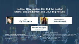 No Ego: How Leaders Can Cut the Cost of
Drama, End Entitlement and Drive Big Results
Cy Wakeman Naba Ahmed
With: Moderated by:
TO USE YOUR COMPUTER'S AUDIO:
When the webinar begins, you will be connected to audio using
your computer's microphone and speakers (VoIP). A headset is
recommended.
Webinar will begin:
11:00 am, PDT
TO USE YOUR TELEPHONE:
If you prefer to use your phone, you must select "Use Telephone"
after joining the webinar and call in using the numbers below.
United States: +1 (415) 655-0060
Access Code: 997-027-928
Audio PIN: Shown after joining the webinar
--OR--
 