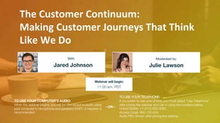 The Customer Continuum:
Making Customer Journeys That Think
Like We Do
Jared Johnson Julie Lawson
With: Moderated by:
TO USE YOUR COMPUTER'S AUDIO:
When the webinar begins, you will be connected to audio using
your computer's microphone and speakers (VoIP). A headset is
recommended.
Webinar will begin:
11:00 am, PDT
TO USE YOUR TELEPHONE:
If you prefer to use your phone, you must select "Use Telephone"
after joining the webinar and call in using the numbers below.
United States: +1 (415) 655-0060
Access Code: 965-135-004
Audio PIN: Shown after joining the webinar
--OR--
 