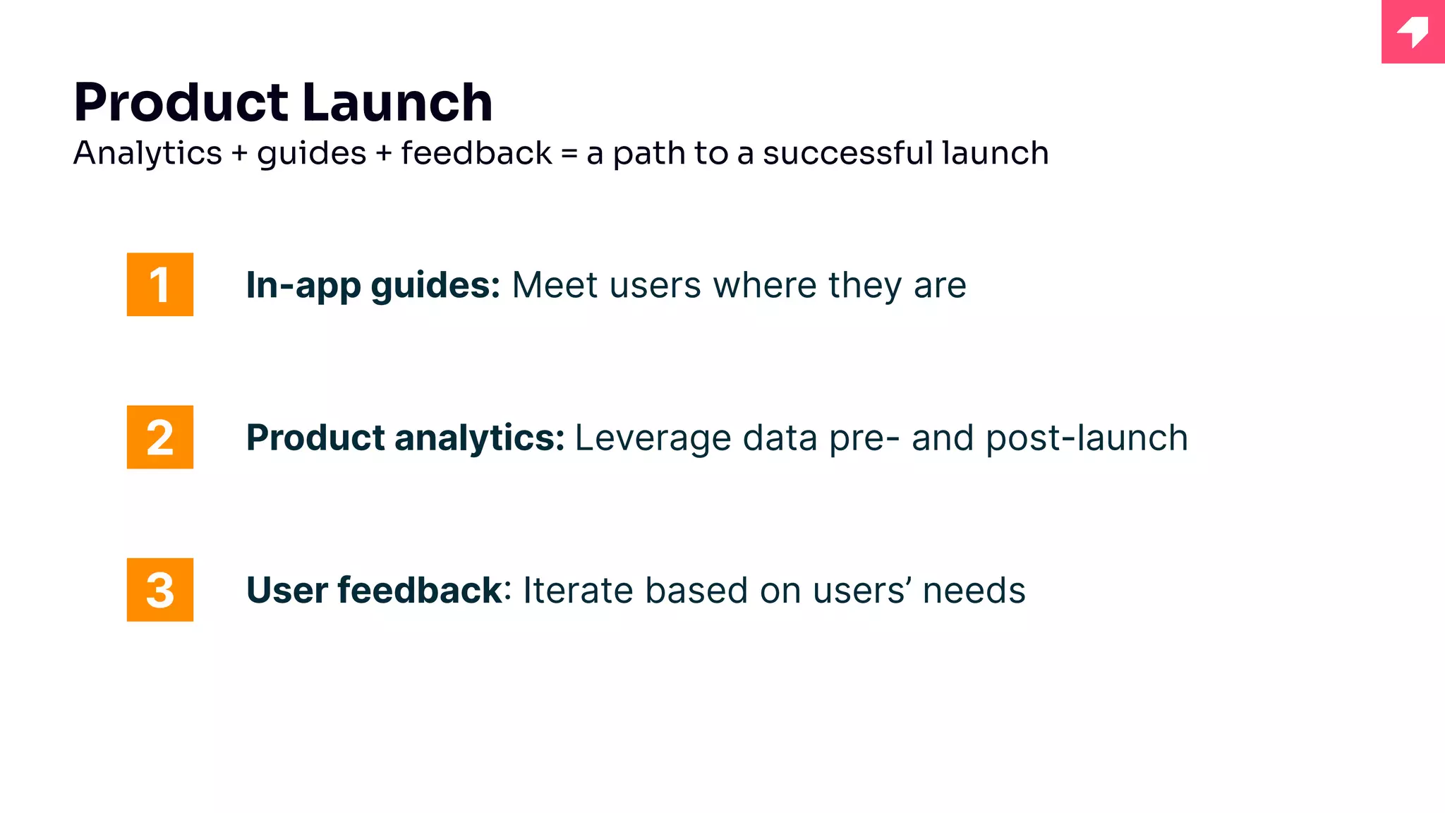Product Launch
Analytics + guides + feedback = a path to a successful launch
In-app guides: Meet users where they are
1
2
3
Product analytics: Leverage data pre- and post-launch
User feedback: Iterate based on users’ needs
 
