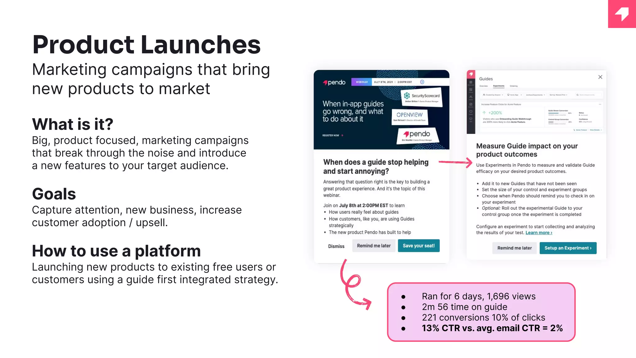 Product Launches
Marketing campaigns that bring
new products to market
What is it?
Big, product focused, marketing campaigns
that break through the noise and introduce
a new features to your target audience.
Goals
Capture attention, new business, increase
customer adoption / upsell.
How to use a platform
Launching new products to existing free users or
customers using a guide first integrated strategy.
● Ran for 6 days, 1,696 views
● 2m 56 time on guide
● 221 conversions 10% of clicks
● 13% CTR vs. avg. email CTR = 2%
 