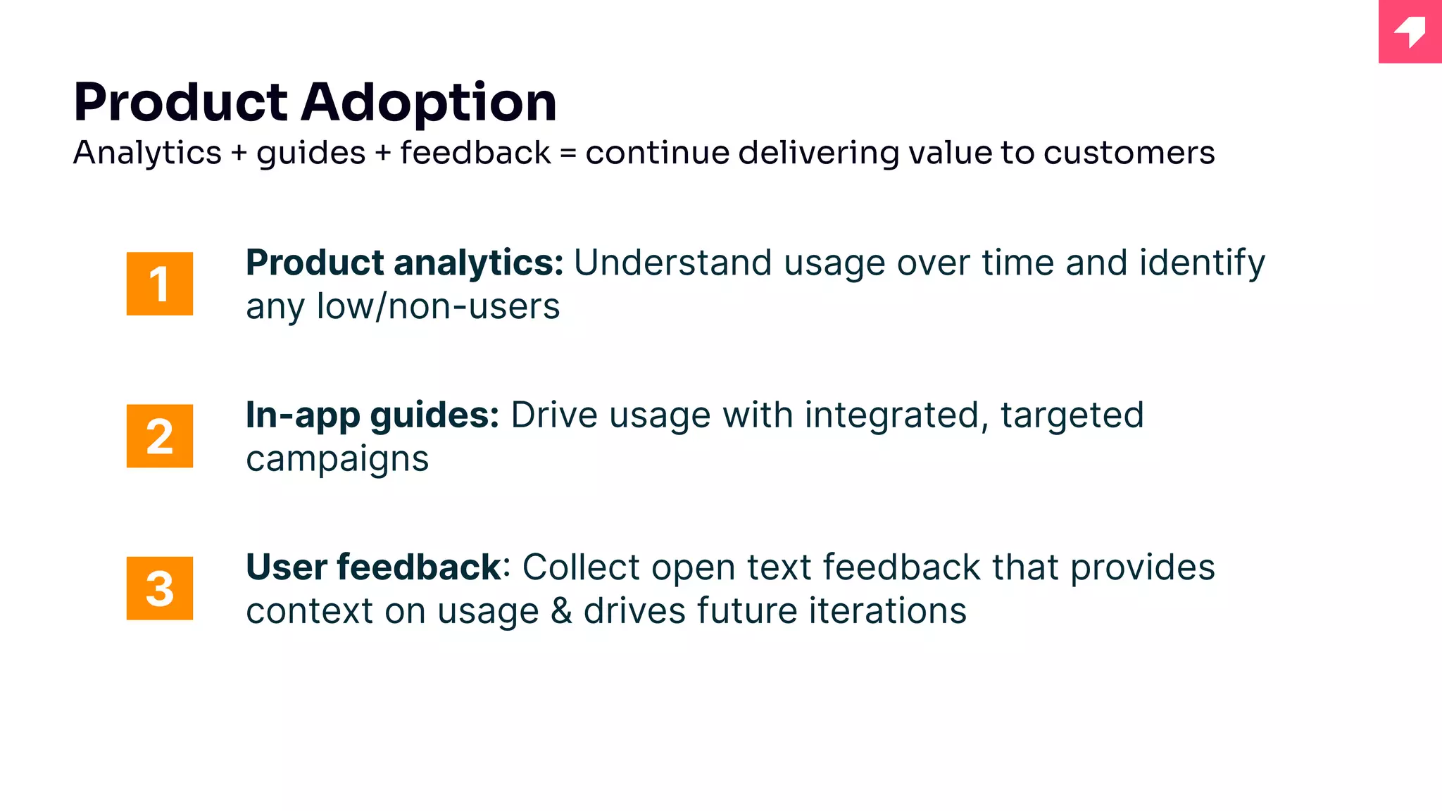 Product Adoption
Analytics + guides + feedback = continue delivering value to customers
Product analytics: Understand usage over time and identify
any low/non-users
1
2
3
In-app guides: Drive usage with integrated, targeted
campaigns
User feedback: Collect open text feedback that provides
context on usage & drives future iterations
 