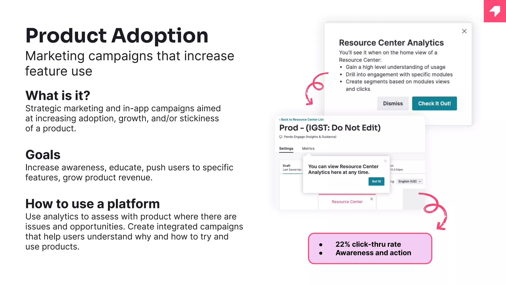 Product Adoption
Marketing campaigns that increase
feature use
What is it?
Strategic marketing and in-app campaigns aimed
at increasing adoption, growth, and/or stickiness
of a product.
Goals
Increase awareness, educate, push users to specific
features, grow product revenue.
How to use a platform
Use analytics to assess with product where there are
issues and opportunities. Create integrated campaigns
that help users understand why and how to try and
use products. ● 22% click-thru rate
● Awareness and action
 