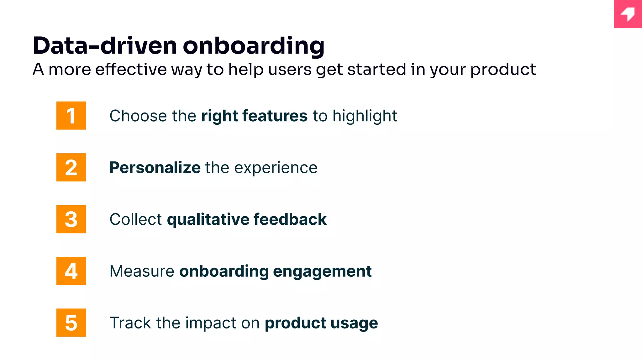 Data-driven onboarding
A more effective way to help users get started in your product
Choose the right features to highlight
1
2
3
Personalize the experience
Track the impact on product usage
4
5
Collect qualitative feedback
Measure onboarding engagement
 
