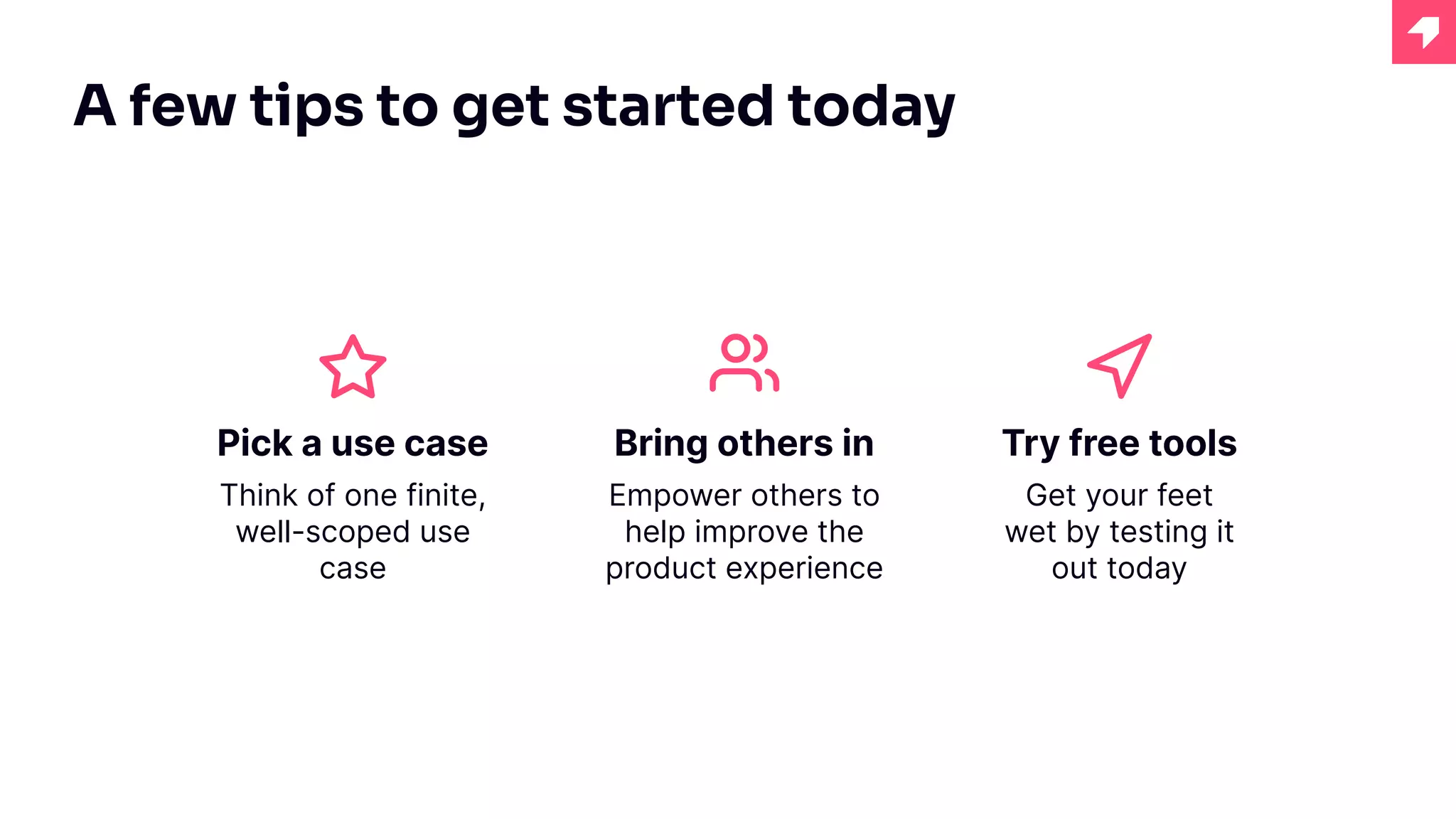 Pick a use case
Think of one finite,
well-scoped use
case
A few tips to get started today
Bring others in
Empower others to
help improve the
product experience
Try free tools
Get your feet
wet by testing it
out today
 