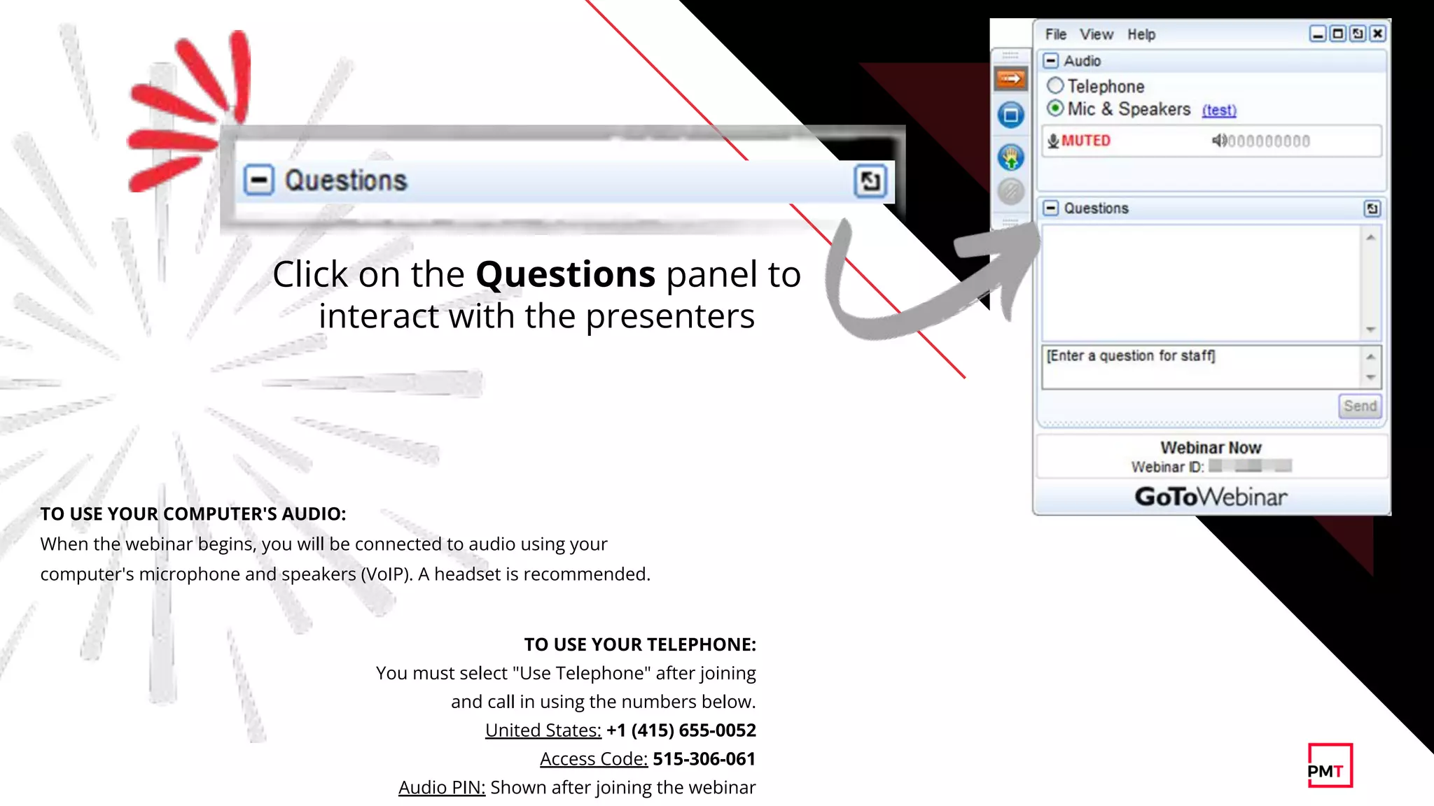 TO USE YOUR TELEPHONE:
You must select "Use Telephone" after joining
and call in using the numbers below.
United States: +1 (415) 655-0052
Access Code: 515-306-061
Audio PIN: Shown after joining the webinar
TO USE YOUR COMPUTER'S AUDIO:
When the webinar begins, you will be connected to audio using your
computer's microphone and speakers (VoIP). A headset is recommended.
Click on the Questions panel to
interact with the presenters
 
