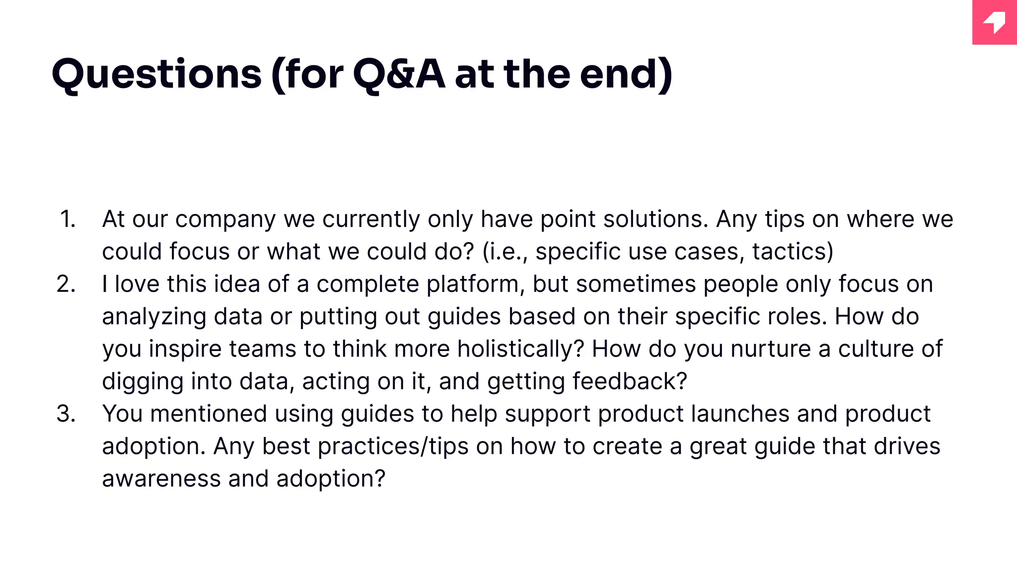 Questions (for Q&A at the end)
1. At our company we currently only have point solutions. Any tips on where we
could focus or what we could do? (i.e., specific use cases, tactics)
2. I love this idea of a complete platform, but sometimes people only focus on
analyzing data or putting out guides based on their specific roles. How do
you inspire teams to think more holistically? How do you nurture a culture of
digging into data, acting on it, and getting feedback?
3. You mentioned using guides to help support product launches and product
adoption. Any best practices/tips on how to create a great guide that drives
awareness and adoption?
 