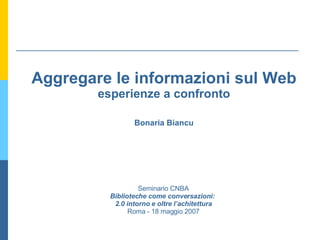 Aggregare le informazioni sul Web esperienze a confronto Bonaria Biancu Seminario CNBA Biblioteche come conversazioni:  2.0 intorno e oltre l’achitettura Roma - 18 maggio 2007 