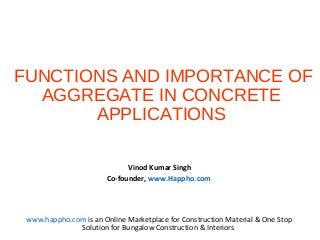 FUNCTIONS AND IMPORTANCE OF
AGGREGATE IN CONCRETE
APPLICATIONS
Vinod Kumar Singh
Co-founder, www.Happho.com
www.happho.com is an Online Marketplace for Construction Material & One Stop
Solution for Bungalow Construction & Interiors
 