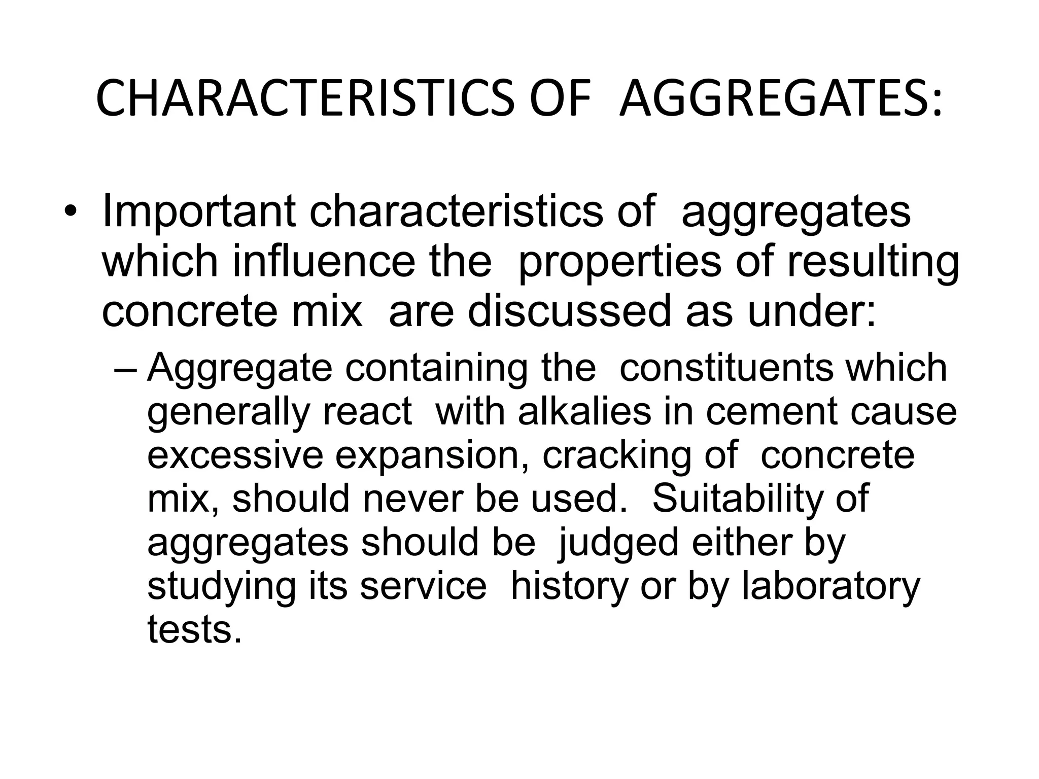 CHARACTERISTICS OF AGGREGATES:
• Important characteristics of aggregates
which influence the properties of resulting
concrete mix are discussed as under:
– Aggregate containing the constituents which
generally react with alkalies in cement cause
excessive expansion, cracking of concrete
mix, should never be used. Suitability of
aggregates should be judged either by
studying its service history or by laboratory
tests.
 