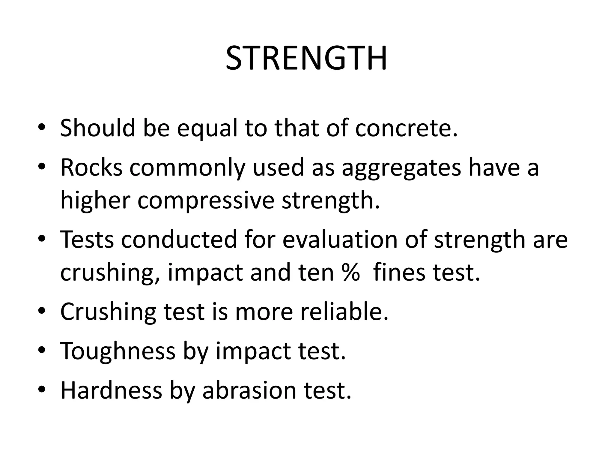 STRENGTH
• Should be equal to that of concrete.
• Rocks commonly used as aggregates have a
higher compressive strength.
• Tests conducted for evaluation of strength are
crushing, impact and ten % fines test.
• Crushing test is more reliable.
• Toughness by impact test.
• Hardness by abrasion test.
 