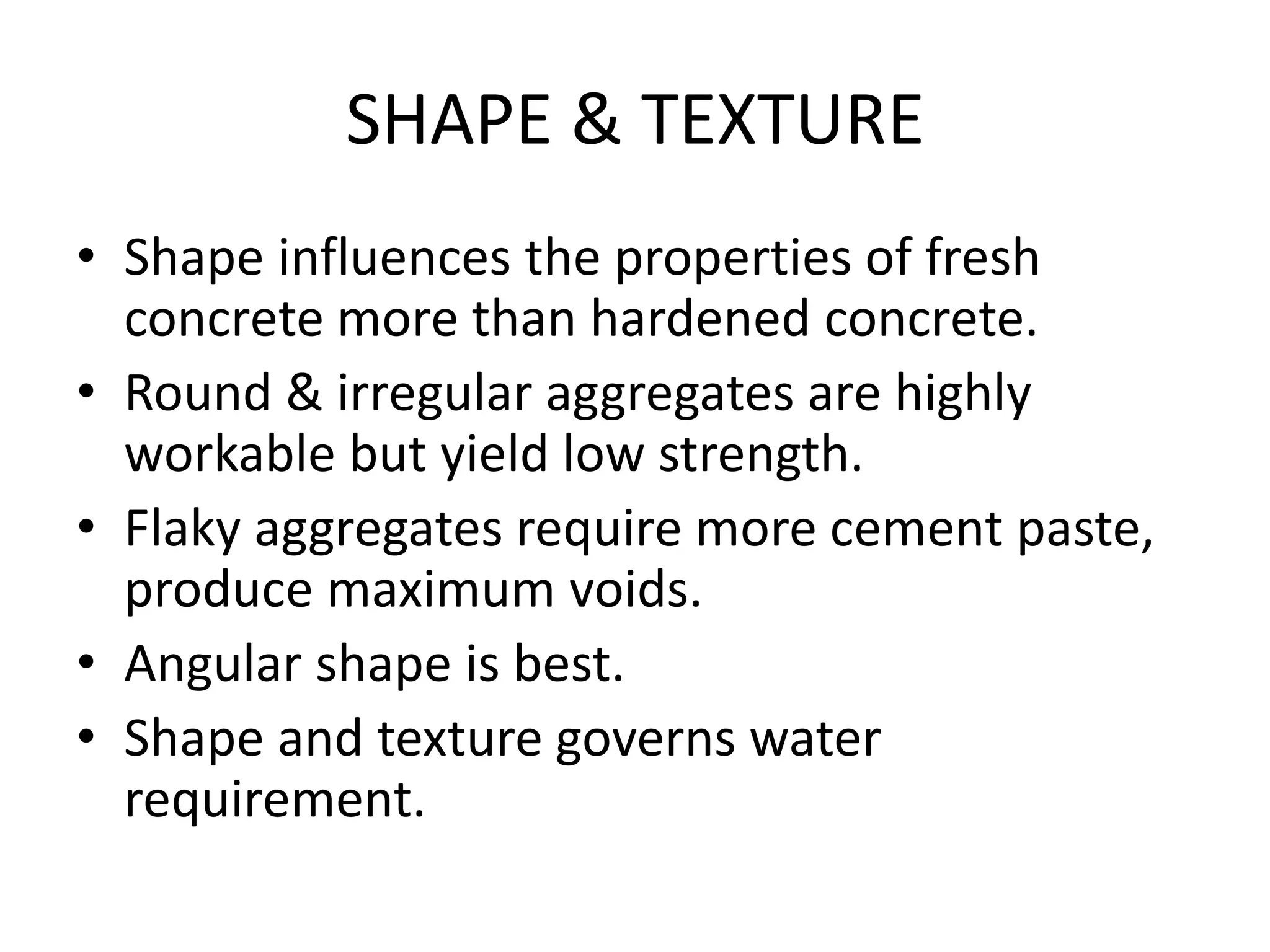 SHAPE & TEXTURE
• Shape influences the properties of fresh
concrete more than hardened concrete.
• Round & irregular aggregates are highly
workable but yield low strength.
• Flaky aggregates require more cement paste,
produce maximum voids.
• Angular shape is best.
• Shape and texture governs water
requirement.
 