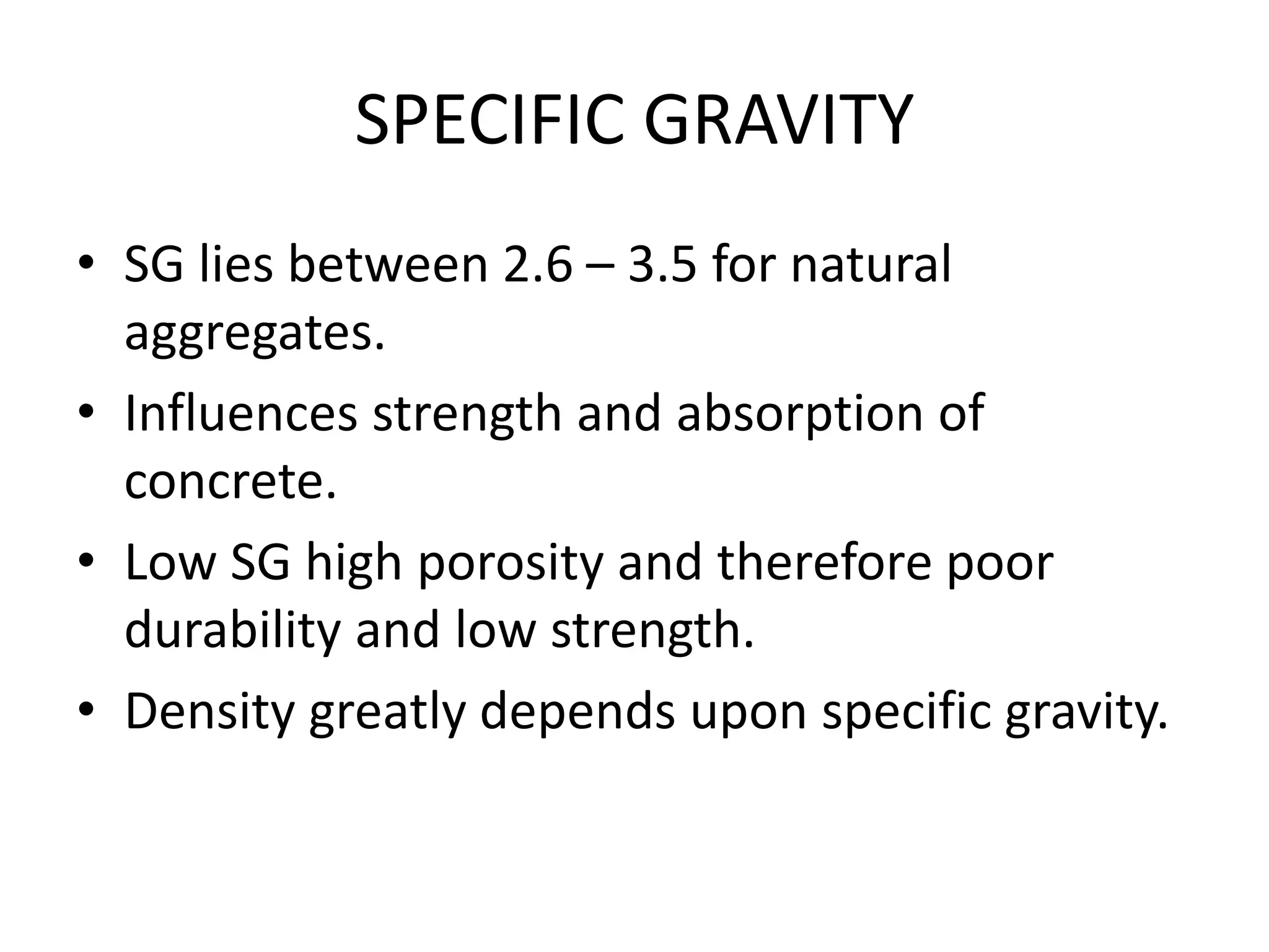 SPECIFIC GRAVITY
• SG lies between 2.6 – 3.5 for natural
aggregates.
• Influences strength and absorption of
concrete.
• Low SG high porosity and therefore poor
durability and low strength.
• Density greatly depends upon specific gravity.
 