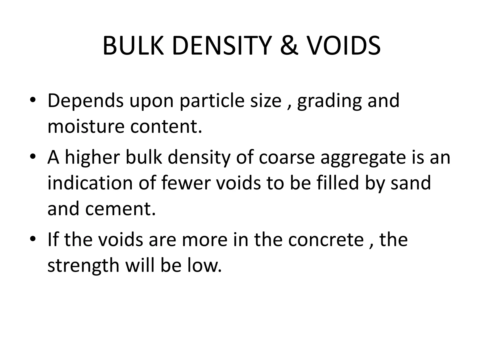 BULK DENSITY & VOIDS
• Depends upon particle size , grading and
moisture content.
• A higher bulk density of coarse aggregate is an
indication of fewer voids to be filled by sand
and cement.
• If the voids are more in the concrete , the
strength will be low.
 