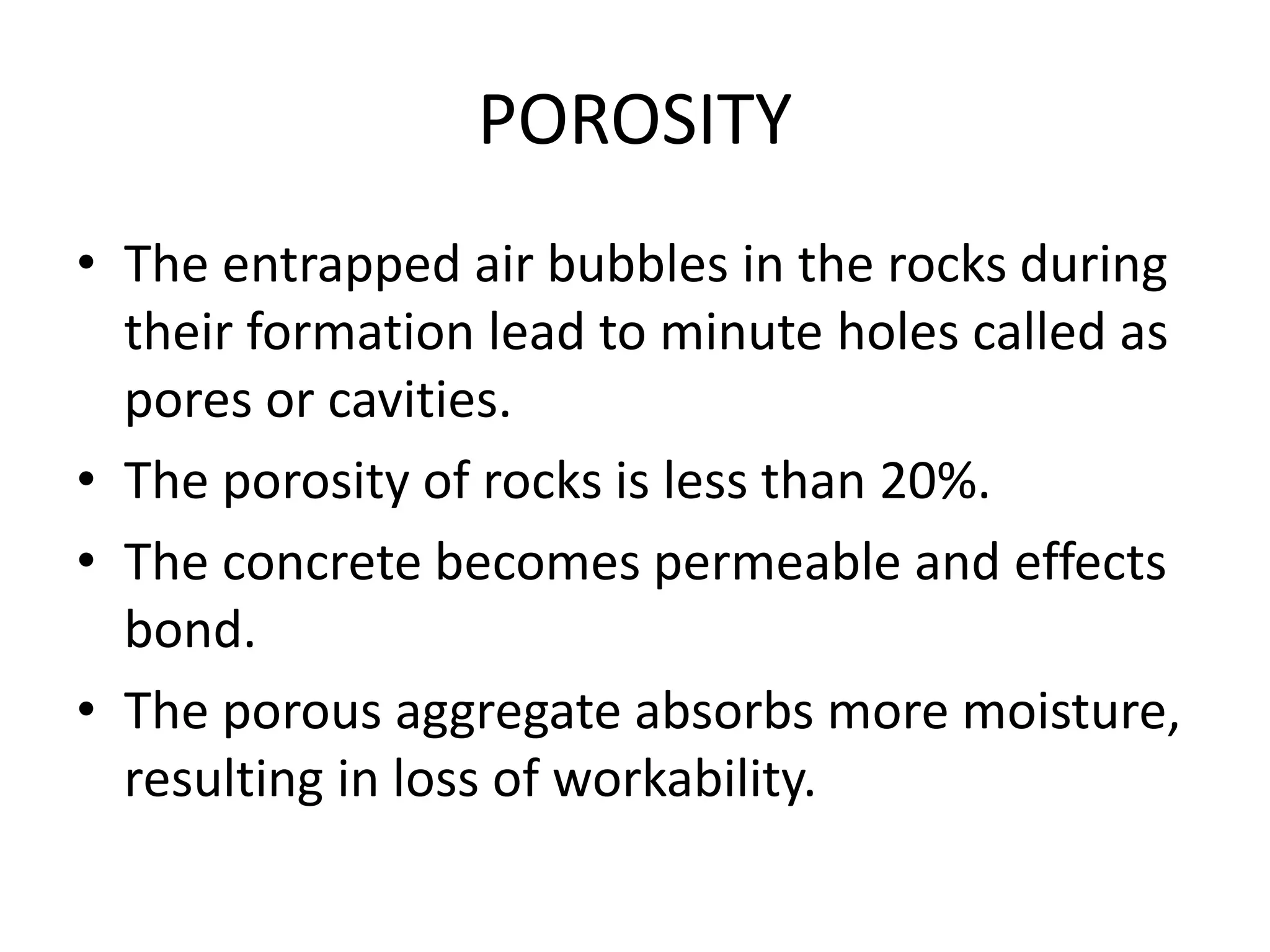 POROSITY
• The entrapped air bubbles in the rocks during
their formation lead to minute holes called as
pores or cavities.
• The porosity of rocks is less than 20%.
• The concrete becomes permeable and effects
bond.
• The porous aggregate absorbs more moisture,
resulting in loss of workability.
 