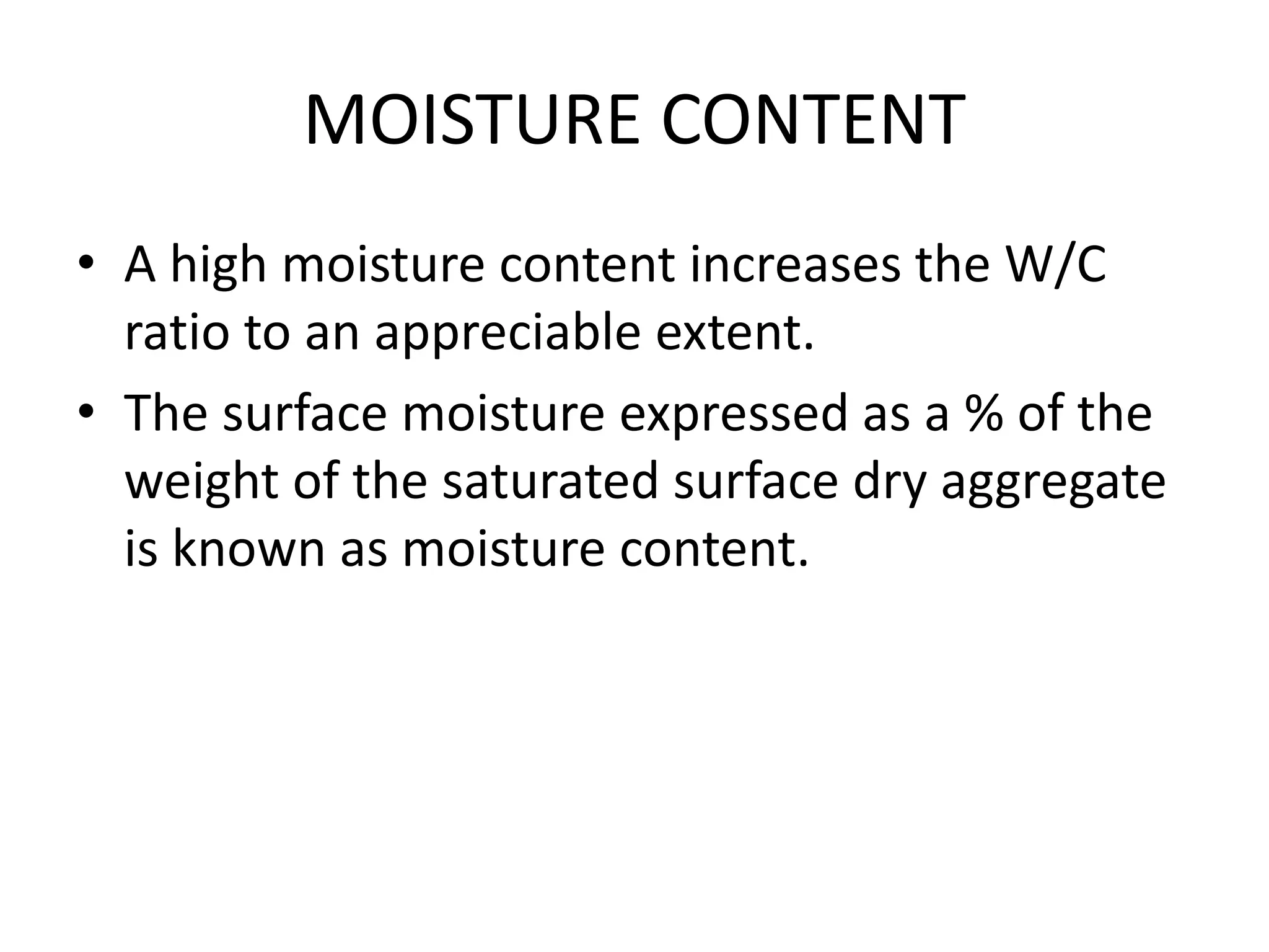 MOISTURE CONTENT
• A high moisture content increases the W/C
ratio to an appreciable extent.
• The surface moisture expressed as a % of the
weight of the saturated surface dry aggregate
is known as moisture content.
 