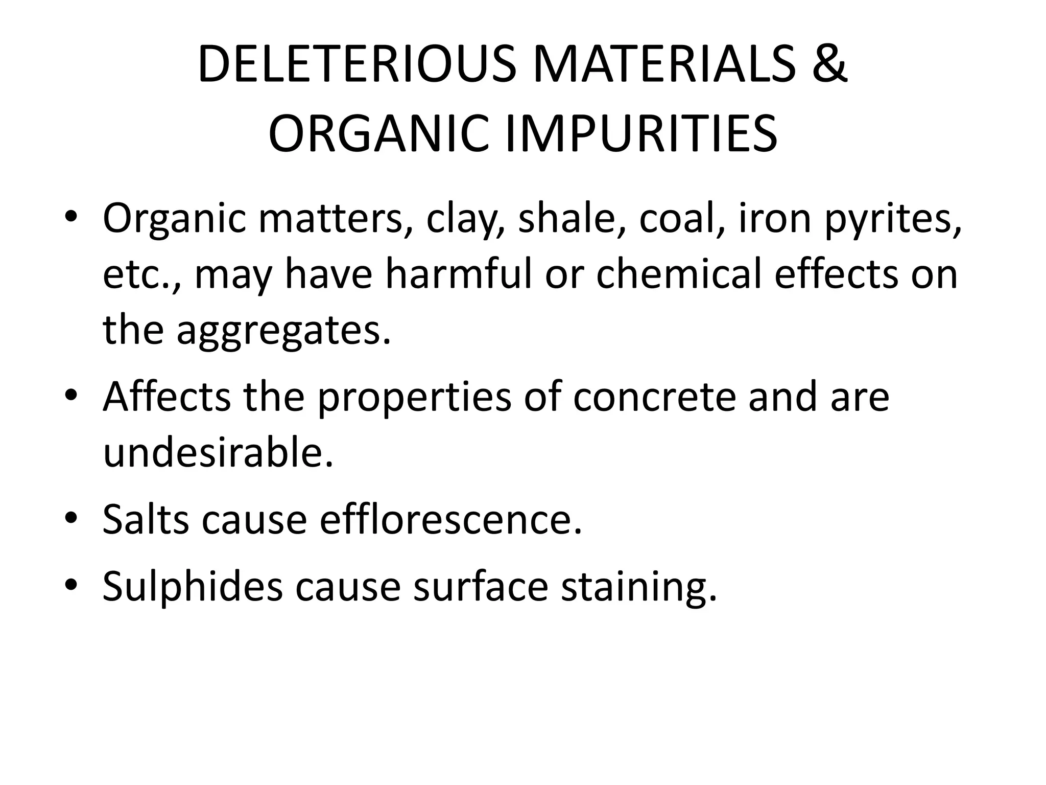DELETERIOUS MATERIALS &
ORGANIC IMPURITIES
• Organic matters, clay, shale, coal, iron pyrites,
etc., may have harmful or chemical effects on
the aggregates.
• Affects the properties of concrete and are
undesirable.
• Salts cause efflorescence.
• Sulphides cause surface staining.
 