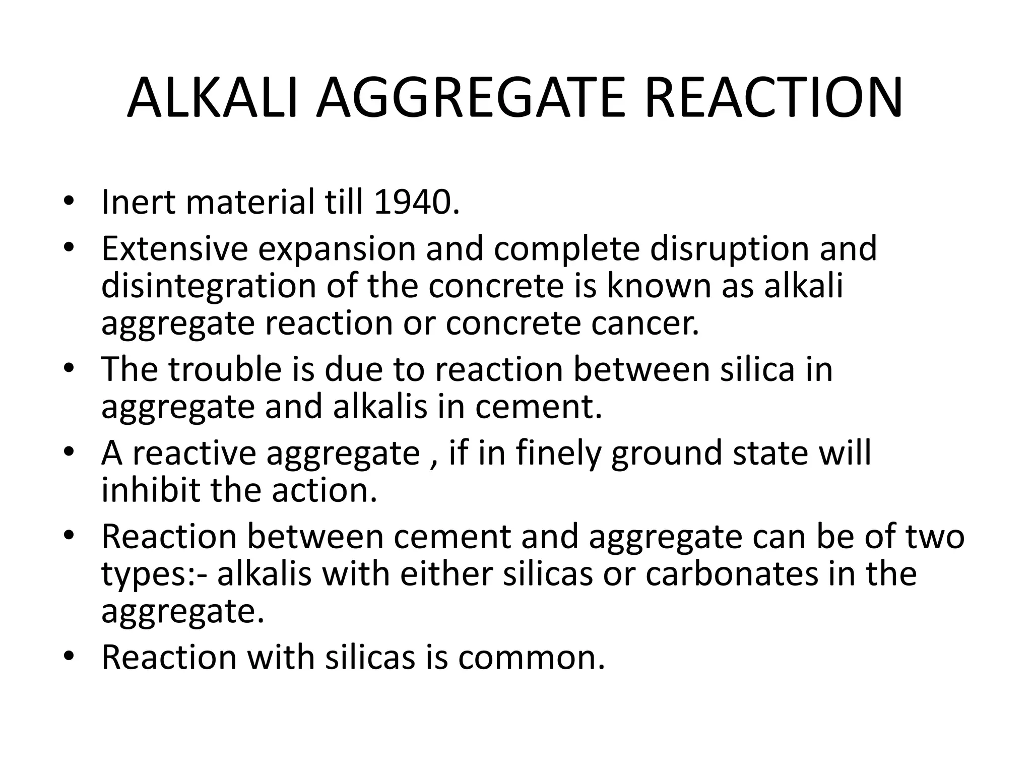 ALKALI AGGREGATE REACTION
• Inert material till 1940.
• Extensive expansion and complete disruption and
disintegration of the concrete is known as alkali
aggregate reaction or concrete cancer.
• The trouble is due to reaction between silica in
aggregate and alkalis in cement.
• A reactive aggregate , if in finely ground state will
inhibit the action.
• Reaction between cement and aggregate can be of two
types:- alkalis with either silicas or carbonates in the
aggregate.
• Reaction with silicas is common.
 