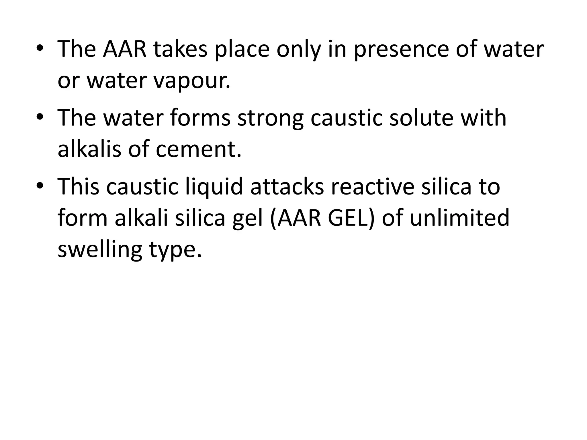 • The AAR takes place only in presence of water
or water vapour.
• The water forms strong caustic solute with
alkalis of cement.
• This caustic liquid attacks reactive silica to
form alkali silica gel (AAR GEL) of unlimited
swelling type.
 