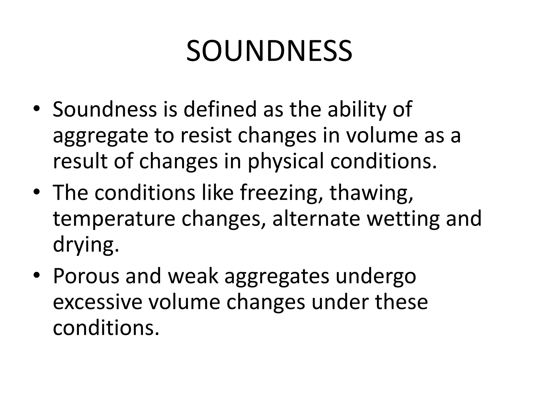 SOUNDNESS
• Soundness is defined as the ability of
aggregate to resist changes in volume as a
result of changes in physical conditions.
• The conditions like freezing, thawing,
temperature changes, alternate wetting and
drying.
• Porous and weak aggregates undergo
excessive volume changes under these
conditions.
 