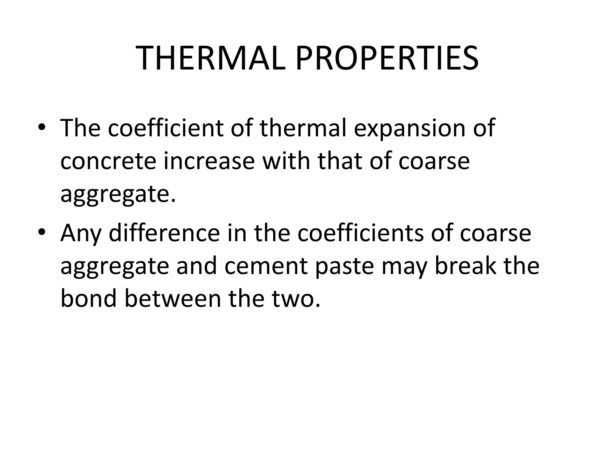 THERMAL PROPERTIES
• The coefficient of thermal expansion of
concrete increase with that of coarse
aggregate.
• Any difference in the coefficients of coarse
aggregate and cement paste may break the
bond between the two.
 