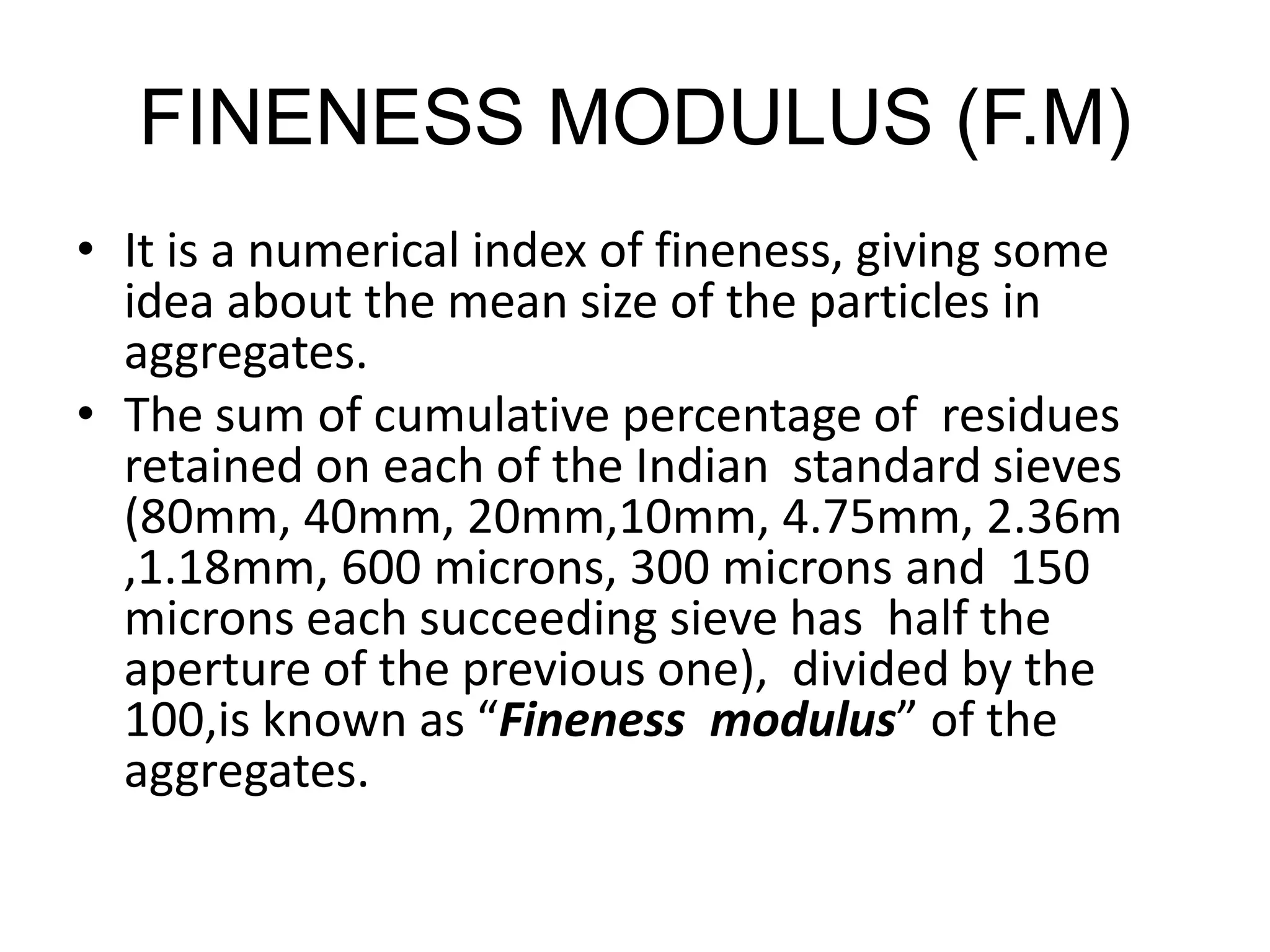 FINENESS MODULUS (F.M)
• It is a numerical index of fineness, giving some
idea about the mean size of the particles in
aggregates.
• The sum of cumulative percentage of residues
retained on each of the Indian standard sieves
(80mm, 40mm, 20mm,10mm, 4.75mm, 2.36m
,1.18mm, 600 microns, 300 microns and 150
microns each succeeding sieve has half the
aperture of the previous one), divided by the
100,is known as “Fineness modulus” of the
aggregates.
 