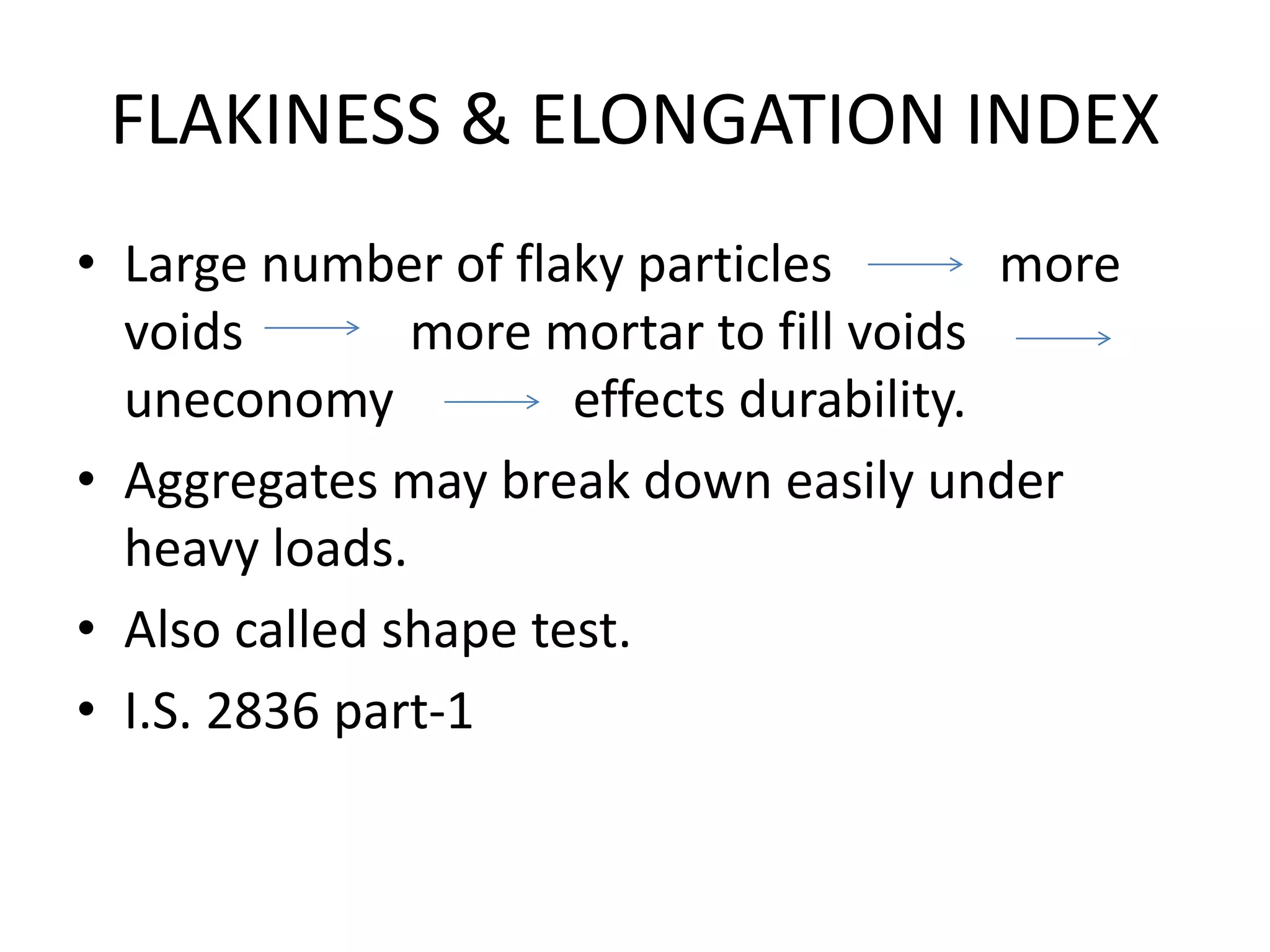 FLAKINESS & ELONGATION INDEX
• Large number of flaky particles more
voids more mortar to fill voids
uneconomy effects durability.
• Aggregates may break down easily under
heavy loads.
• Also called shape test.
• I.S. 2836 part-1
 