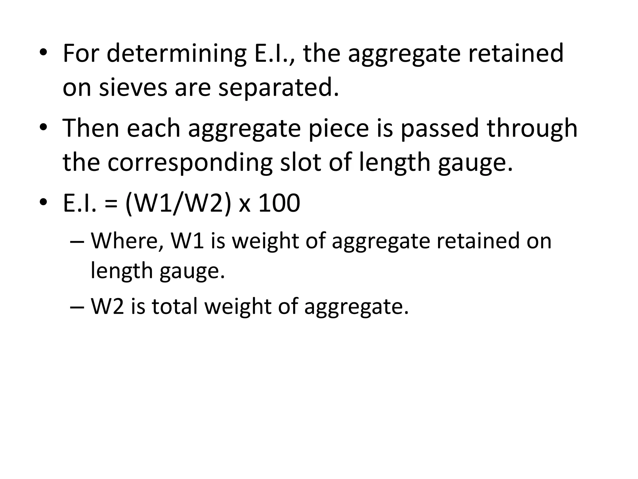 • For determining E.I., the aggregate retained
on sieves are separated.
• Then each aggregate piece is passed through
the corresponding slot of length gauge.
• E.I. = (W1/W2) x 100
– Where, W1 is weight of aggregate retained on
length gauge.
– W2 is total weight of aggregate.
 