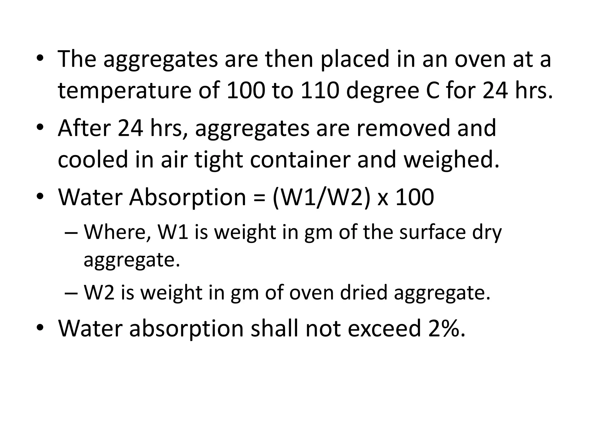 • The aggregates are then placed in an oven at a
temperature of 100 to 110 degree C for 24 hrs.
• After 24 hrs, aggregates are removed and
cooled in air tight container and weighed.
• Water Absorption = (W1/W2) x 100
– Where, W1 is weight in gm of the surface dry
aggregate.
– W2 is weight in gm of oven dried aggregate.
• Water absorption shall not exceed 2%.
 