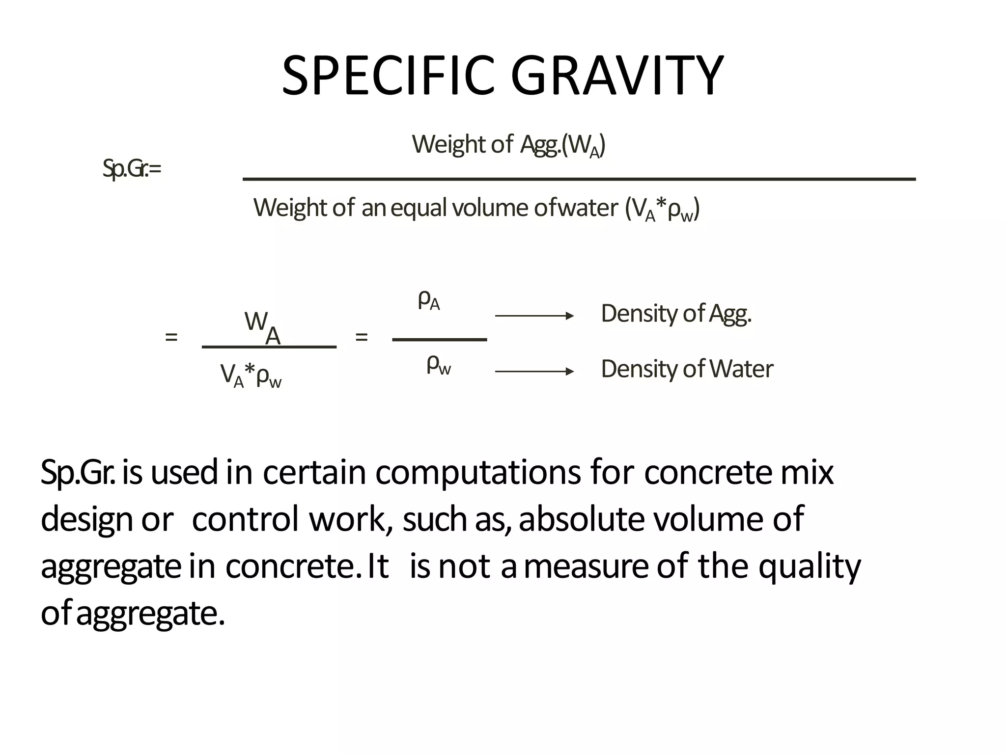 Sp.Gr.isusedin certain computations for concretemix
designor control work, suchas,absolute volume of
aggregatein concrete.It isnot ameasureof the quality
ofaggregate.
Sp.Gr.=
Weightof Agg.(WA)
Weightof anequalvolume ofwater (VA*ρw)
=
W
A
VA*ρw
=
ρA
ρw
DensityofAgg.
SPECIFIC GRAVITY
DensityofWater
 