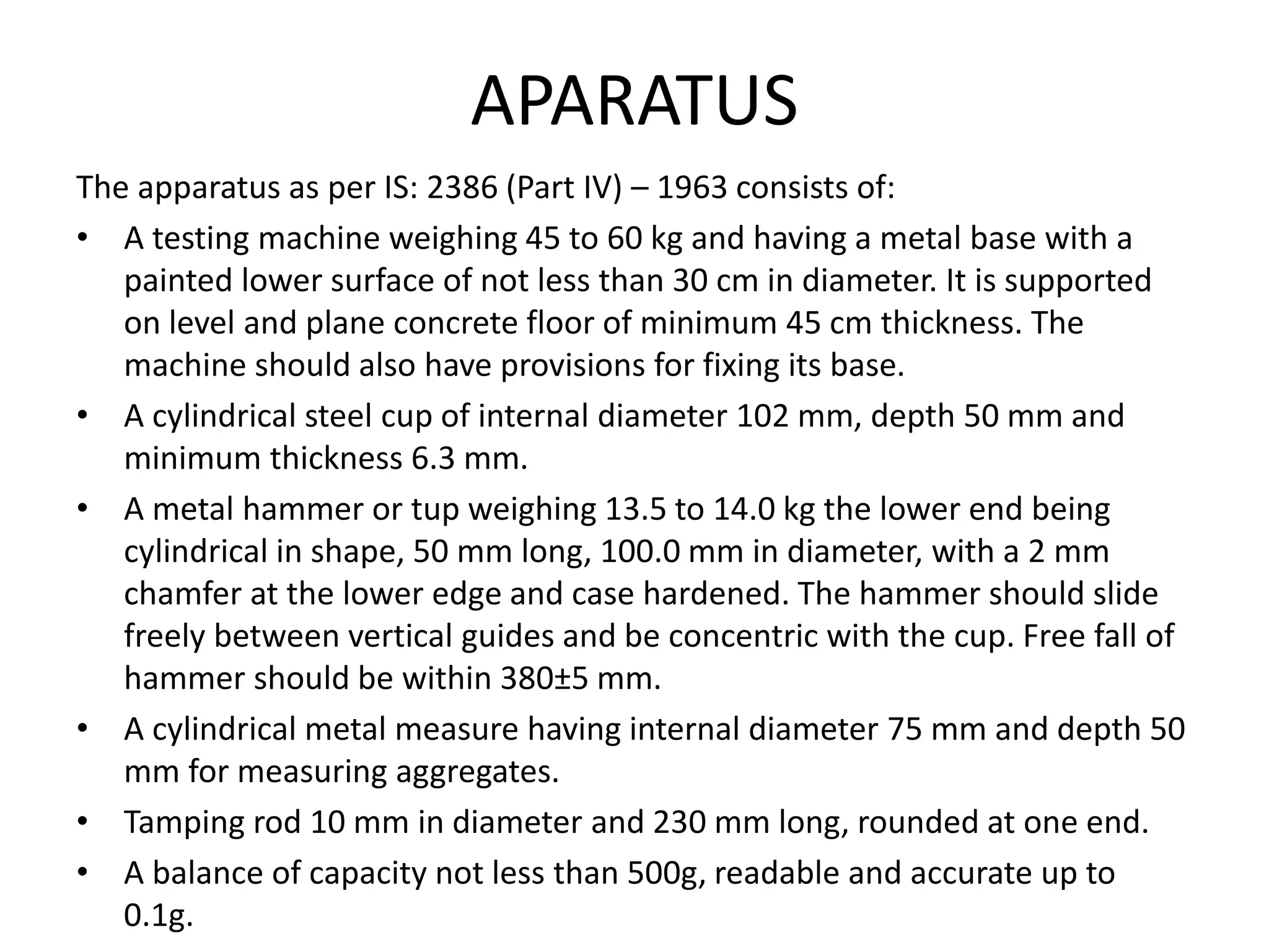 APARATUS
The apparatus as per IS: 2386 (Part IV) – 1963 consists of:
• A testing machine weighing 45 to 60 kg and having a metal base with a
painted lower surface of not less than 30 cm in diameter. It is supported
on level and plane concrete floor of minimum 45 cm thickness. The
machine should also have provisions for fixing its base.
• A cylindrical steel cup of internal diameter 102 mm, depth 50 mm and
minimum thickness 6.3 mm.
• A metal hammer or tup weighing 13.5 to 14.0 kg the lower end being
cylindrical in shape, 50 mm long, 100.0 mm in diameter, with a 2 mm
chamfer at the lower edge and case hardened. The hammer should slide
freely between vertical guides and be concentric with the cup. Free fall of
hammer should be within 380±5 mm.
• A cylindrical metal measure having internal diameter 75 mm and depth 50
mm for measuring aggregates.
• Tamping rod 10 mm in diameter and 230 mm long, rounded at one end.
• A balance of capacity not less than 500g, readable and accurate up to
0.1g.
 