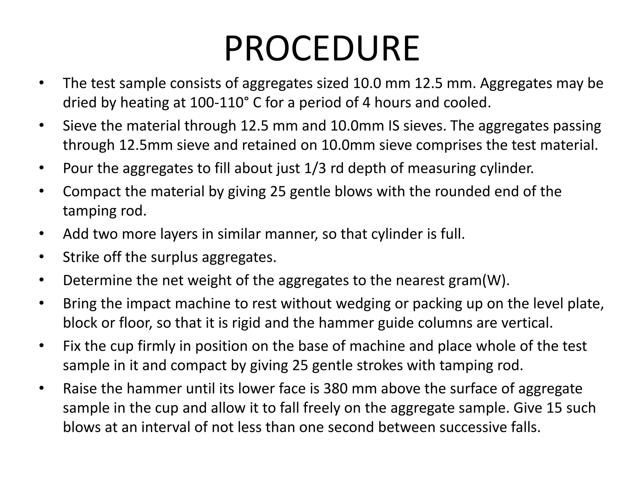 PROCEDURE
• The test sample consists of aggregates sized 10.0 mm 12.5 mm. Aggregates may be
dried by heating at 100-110° C for a period of 4 hours and cooled.
• Sieve the material through 12.5 mm and 10.0mm IS sieves. The aggregates passing
through 12.5mm sieve and retained on 10.0mm sieve comprises the test material.
• Pour the aggregates to fill about just 1/3 rd depth of measuring cylinder.
• Compact the material by giving 25 gentle blows with the rounded end of the
tamping rod.
• Add two more layers in similar manner, so that cylinder is full.
• Strike off the surplus aggregates.
• Determine the net weight of the aggregates to the nearest gram(W).
• Bring the impact machine to rest without wedging or packing up on the level plate,
block or floor, so that it is rigid and the hammer guide columns are vertical.
• Fix the cup firmly in position on the base of machine and place whole of the test
sample in it and compact by giving 25 gentle strokes with tamping rod.
• Raise the hammer until its lower face is 380 mm above the surface of aggregate
sample in the cup and allow it to fall freely on the aggregate sample. Give 15 such
blows at an interval of not less than one second between successive falls.
 