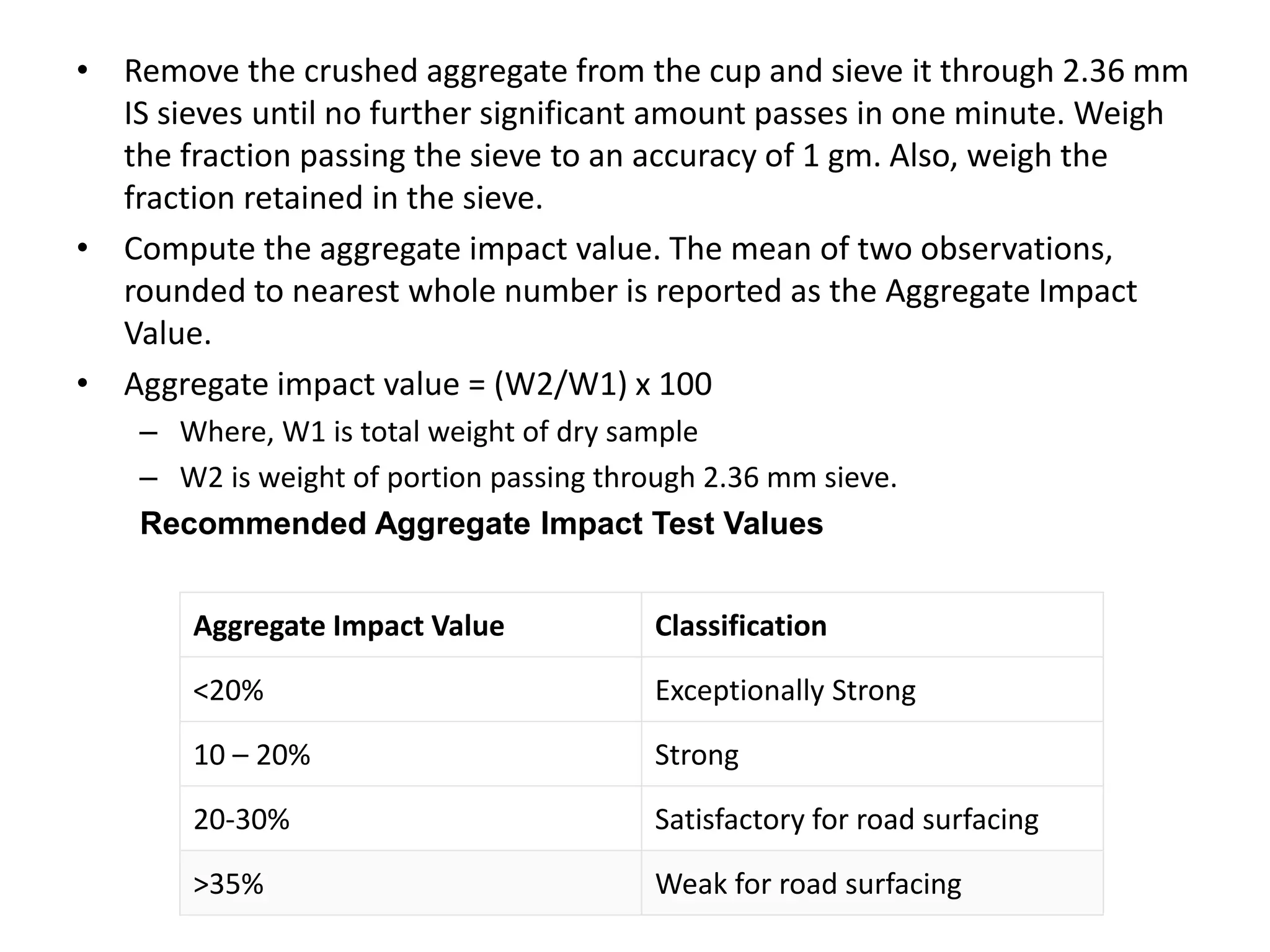 • Remove the crushed aggregate from the cup and sieve it through 2.36 mm
IS sieves until no further significant amount passes in one minute. Weigh
the fraction passing the sieve to an accuracy of 1 gm. Also, weigh the
fraction retained in the sieve.
• Compute the aggregate impact value. The mean of two observations,
rounded to nearest whole number is reported as the Aggregate Impact
Value.
• Aggregate impact value = (W2/W1) x 100
– Where, W1 is total weight of dry sample
– W2 is weight of portion passing through 2.36 mm sieve.
Recommended Aggregate Impact Test Values
Aggregate Impact Value Classification
<20% Exceptionally Strong
10 – 20% Strong
20-30% Satisfactory for road surfacing
>35% Weak for road surfacing
 