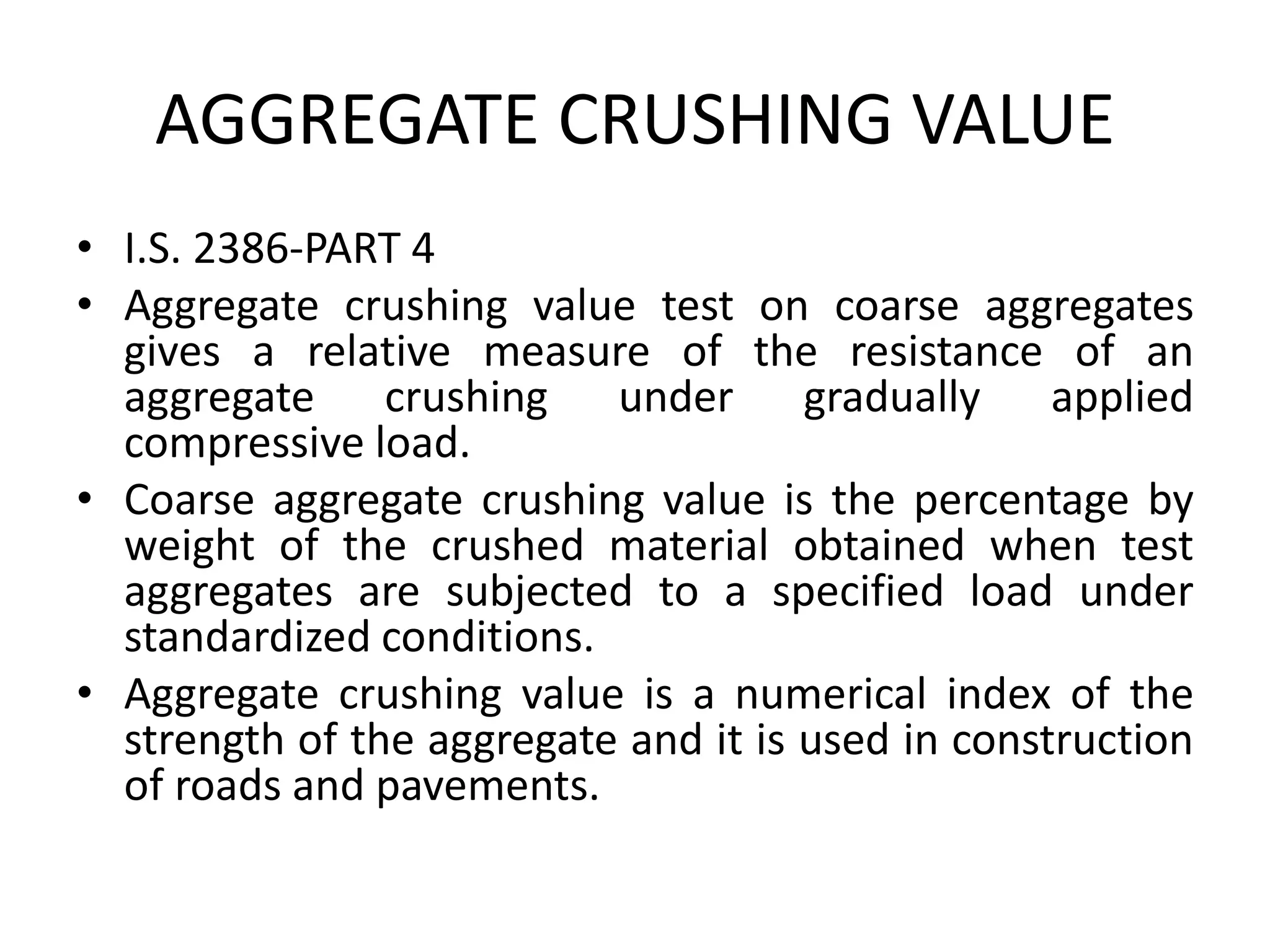 AGGREGATE CRUSHING VALUE
• I.S. 2386-PART 4
• Aggregate crushing value test on coarse aggregates
gives a relative measure of the resistance of an
aggregate crushing under gradually applied
compressive load.
• Coarse aggregate crushing value is the percentage by
weight of the crushed material obtained when test
aggregates are subjected to a specified load under
standardized conditions.
• Aggregate crushing value is a numerical index of the
strength of the aggregate and it is used in construction
of roads and pavements.
 