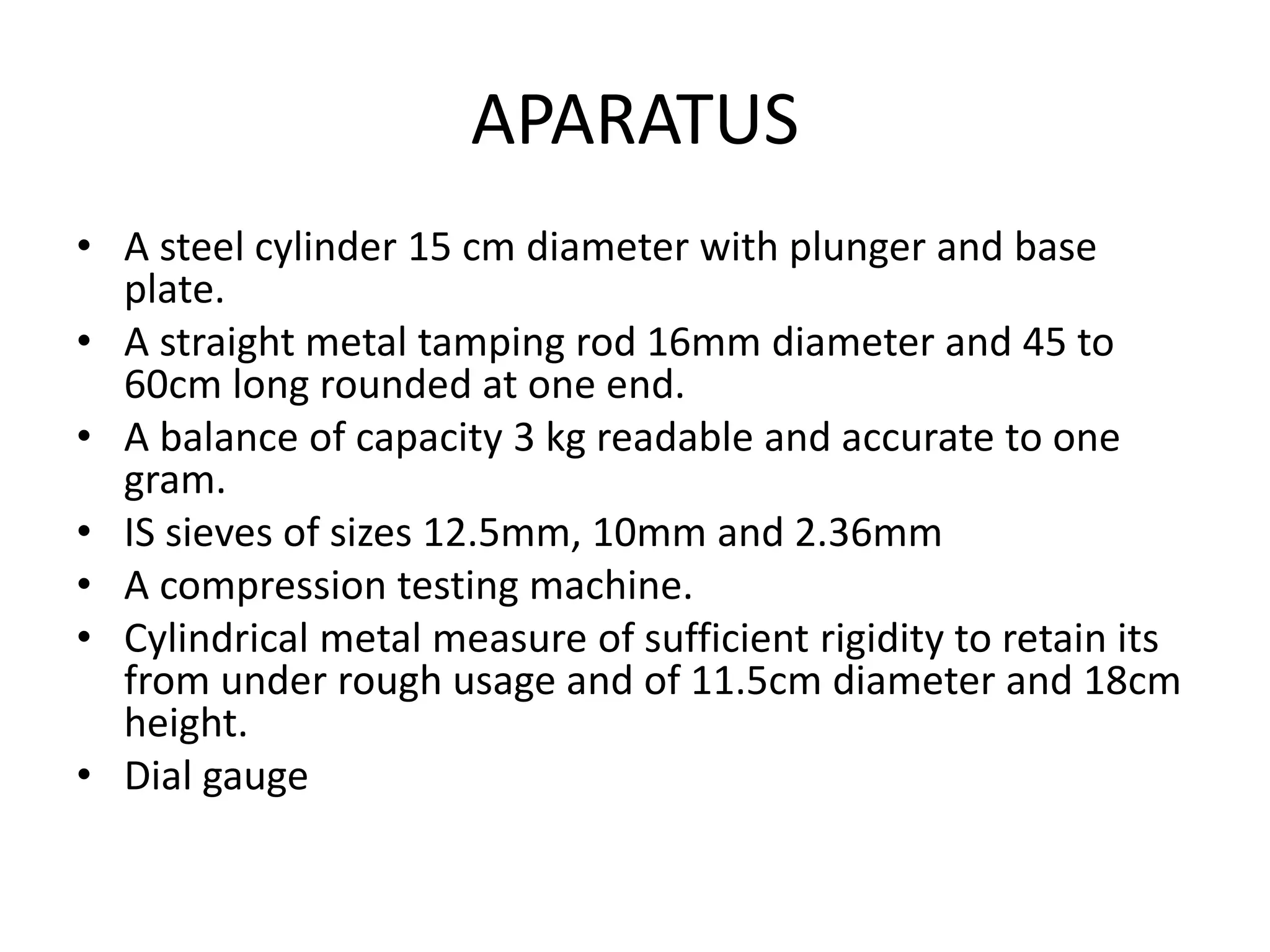APARATUS
• A steel cylinder 15 cm diameter with plunger and base
plate.
• A straight metal tamping rod 16mm diameter and 45 to
60cm long rounded at one end.
• A balance of capacity 3 kg readable and accurate to one
gram.
• IS sieves of sizes 12.5mm, 10mm and 2.36mm
• A compression testing machine.
• Cylindrical metal measure of sufficient rigidity to retain its
from under rough usage and of 11.5cm diameter and 18cm
height.
• Dial gauge
 