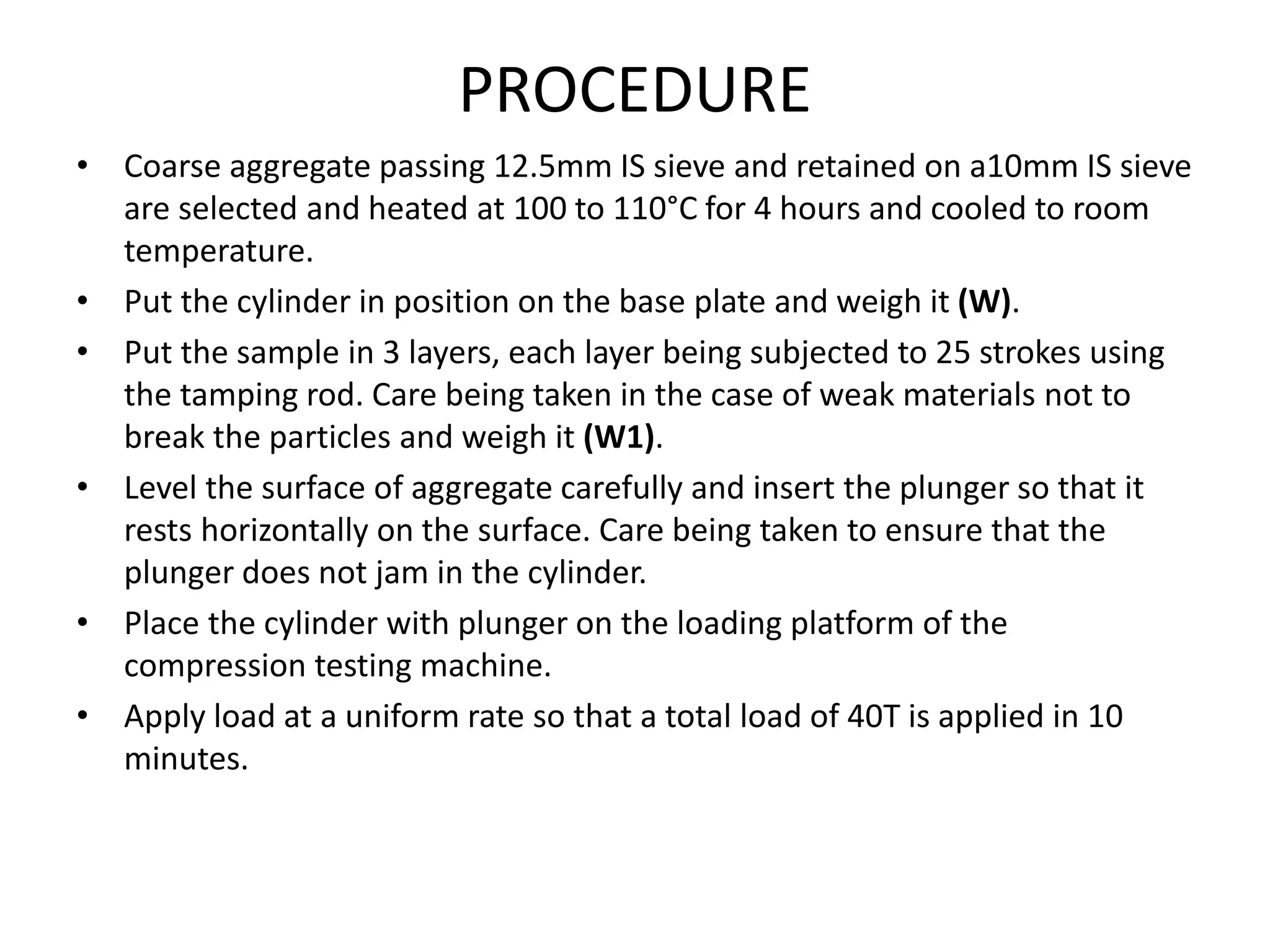 PROCEDURE
• Coarse aggregate passing 12.5mm IS sieve and retained on a10mm IS sieve
are selected and heated at 100 to 110°C for 4 hours and cooled to room
temperature.
• Put the cylinder in position on the base plate and weigh it (W).
• Put the sample in 3 layers, each layer being subjected to 25 strokes using
the tamping rod. Care being taken in the case of weak materials not to
break the particles and weigh it (W1).
• Level the surface of aggregate carefully and insert the plunger so that it
rests horizontally on the surface. Care being taken to ensure that the
plunger does not jam in the cylinder.
• Place the cylinder with plunger on the loading platform of the
compression testing machine.
• Apply load at a uniform rate so that a total load of 40T is applied in 10
minutes.
 
