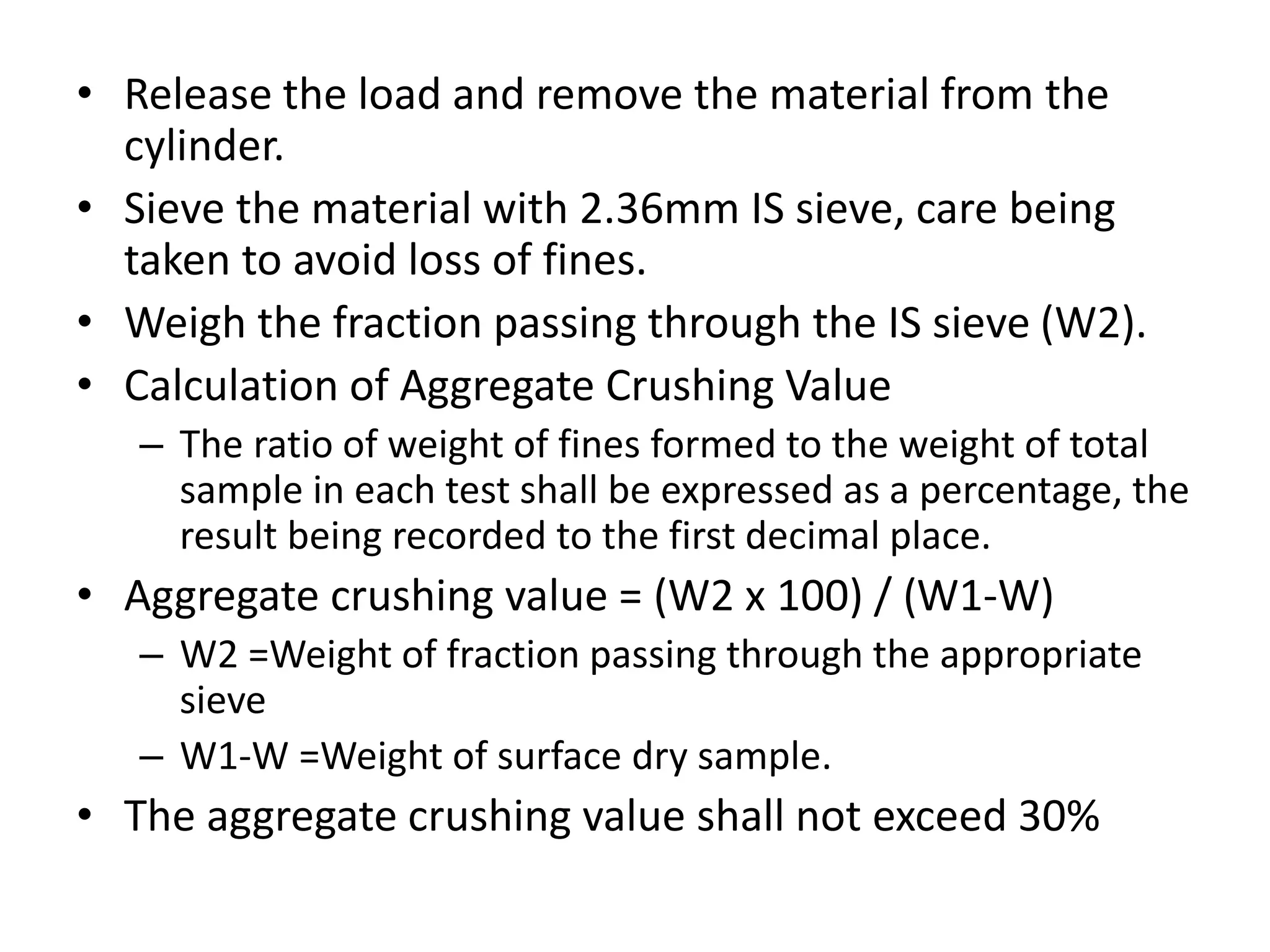 • Release the load and remove the material from the
cylinder.
• Sieve the material with 2.36mm IS sieve, care being
taken to avoid loss of fines.
• Weigh the fraction passing through the IS sieve (W2).
• Calculation of Aggregate Crushing Value
– The ratio of weight of fines formed to the weight of total
sample in each test shall be expressed as a percentage, the
result being recorded to the first decimal place.
• Aggregate crushing value = (W2 x 100) / (W1-W)
– W2 =Weight of fraction passing through the appropriate
sieve
– W1-W =Weight of surface dry sample.
• The aggregate crushing value shall not exceed 30%
 