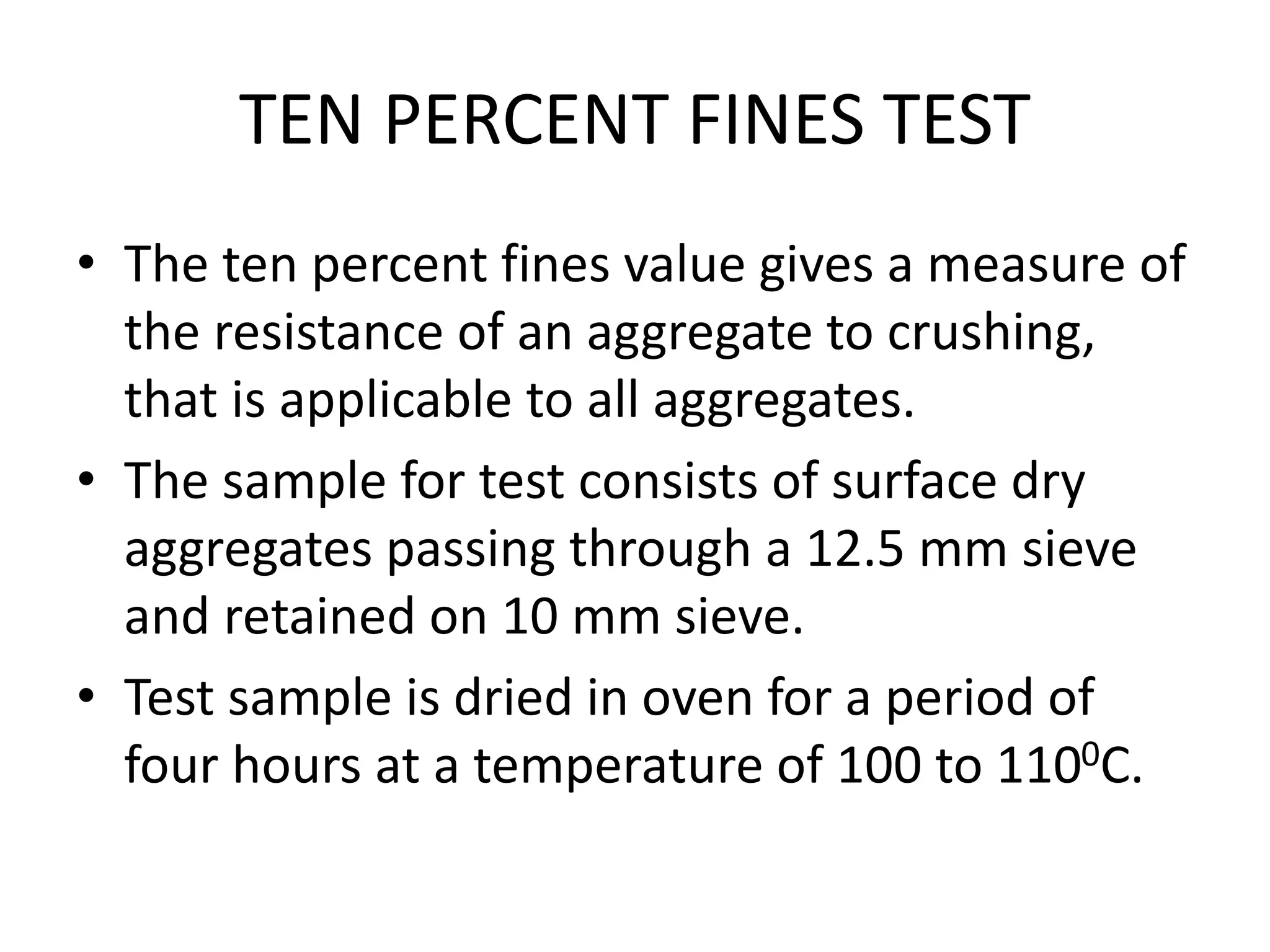 TEN PERCENT FINES TEST
• The ten percent fines value gives a measure of
the resistance of an aggregate to crushing,
that is applicable to all aggregates.
• The sample for test consists of surface dry
aggregates passing through a 12.5 mm sieve
and retained on 10 mm sieve.
• Test sample is dried in oven for a period of
four hours at a temperature of 100 to 1100C.
 