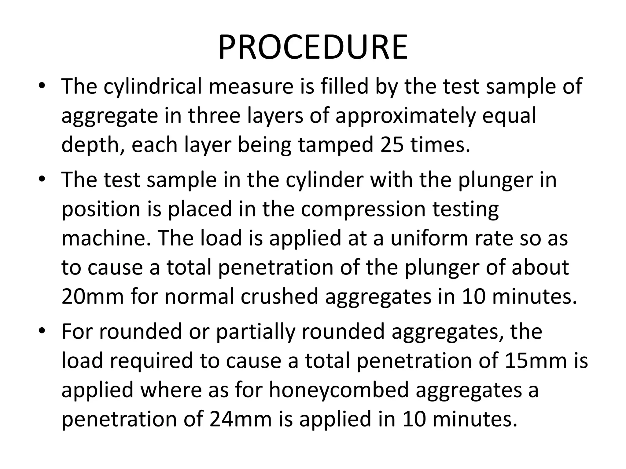PROCEDURE
• The cylindrical measure is filled by the test sample of
aggregate in three layers of approximately equal
depth, each layer being tamped 25 times.
• The test sample in the cylinder with the plunger in
position is placed in the compression testing
machine. The load is applied at a uniform rate so as
to cause a total penetration of the plunger of about
20mm for normal crushed aggregates in 10 minutes.
• For rounded or partially rounded aggregates, the
load required to cause a total penetration of 15mm is
applied where as for honeycombed aggregates a
penetration of 24mm is applied in 10 minutes.
 