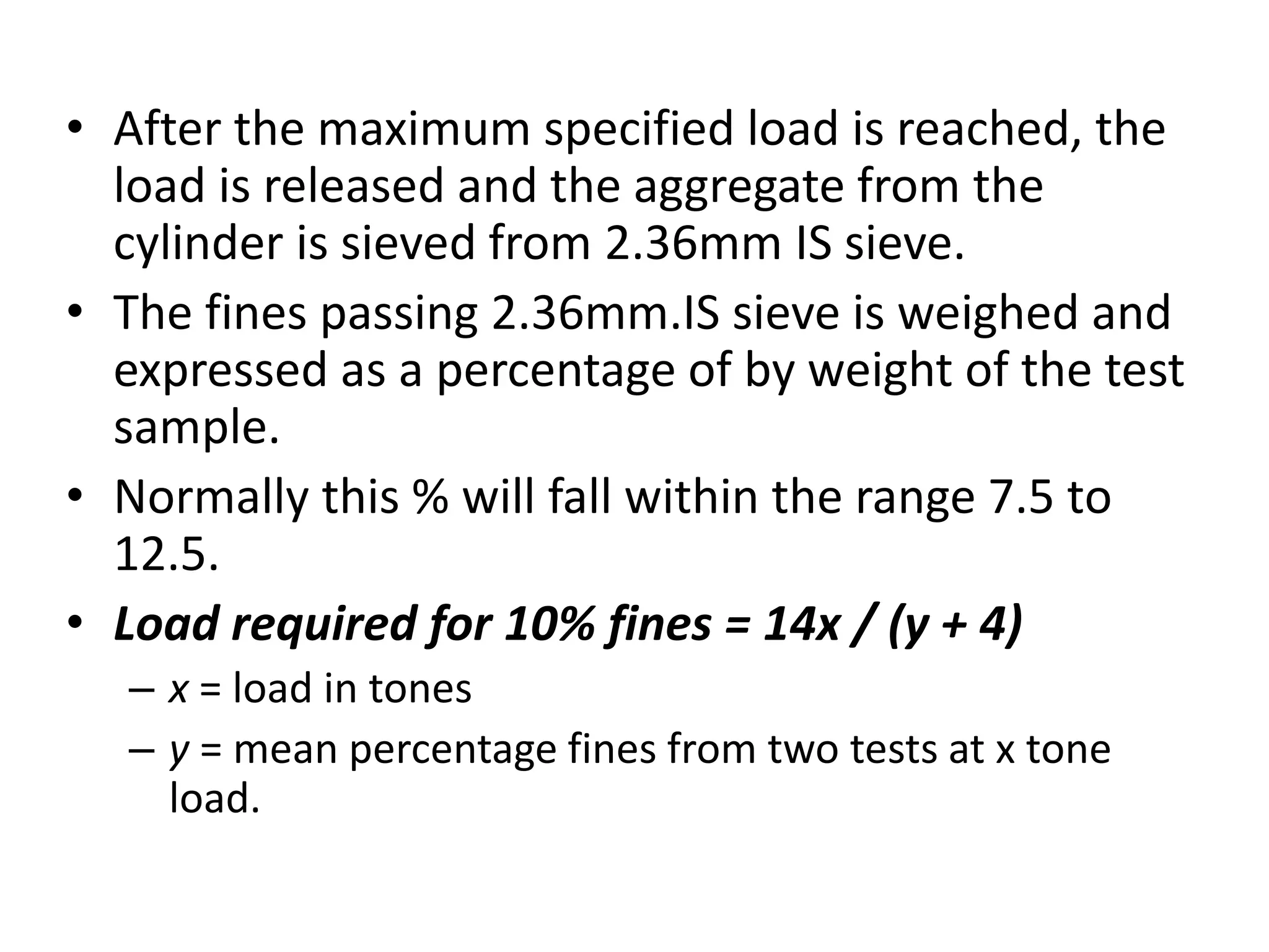 • After the maximum specified load is reached, the
load is released and the aggregate from the
cylinder is sieved from 2.36mm IS sieve.
• The fines passing 2.36mm.IS sieve is weighed and
expressed as a percentage of by weight of the test
sample.
• Normally this % will fall within the range 7.5 to
12.5.
• Load required for 10% fines = 14x / (y + 4)
– x = load in tones
– y = mean percentage fines from two tests at x tone
load.
 