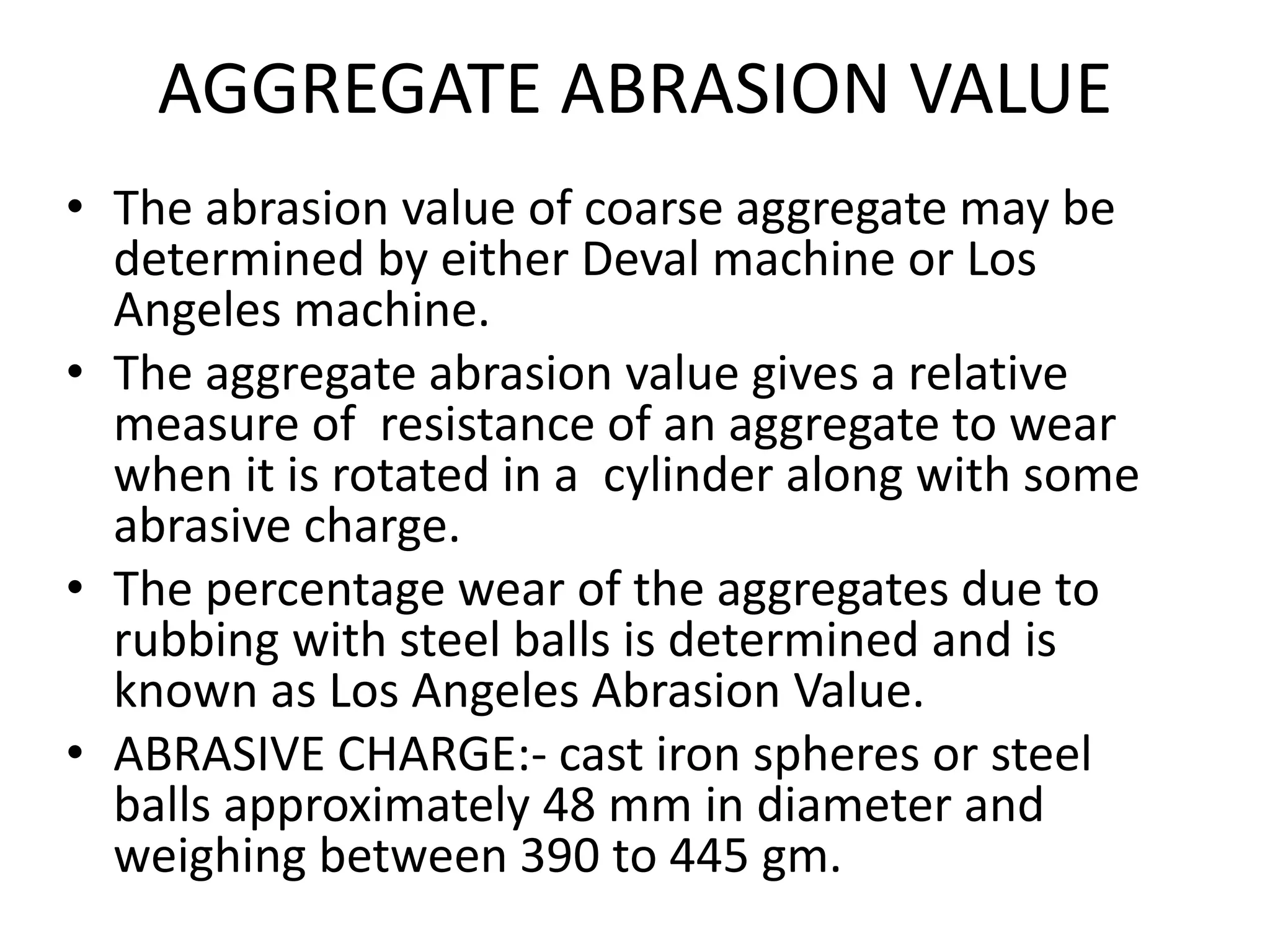 AGGREGATE ABRASION VALUE
• The abrasion value of coarse aggregate may be
determined by either Deval machine or Los
Angeles machine.
• The aggregate abrasion value gives a relative
measure of resistance of an aggregate to wear
when it is rotated in a cylinder along with some
abrasive charge.
• The percentage wear of the aggregates due to
rubbing with steel balls is determined and is
known as Los Angeles Abrasion Value.
• ABRASIVE CHARGE:- cast iron spheres or steel
balls approximately 48 mm in diameter and
weighing between 390 to 445 gm.
 