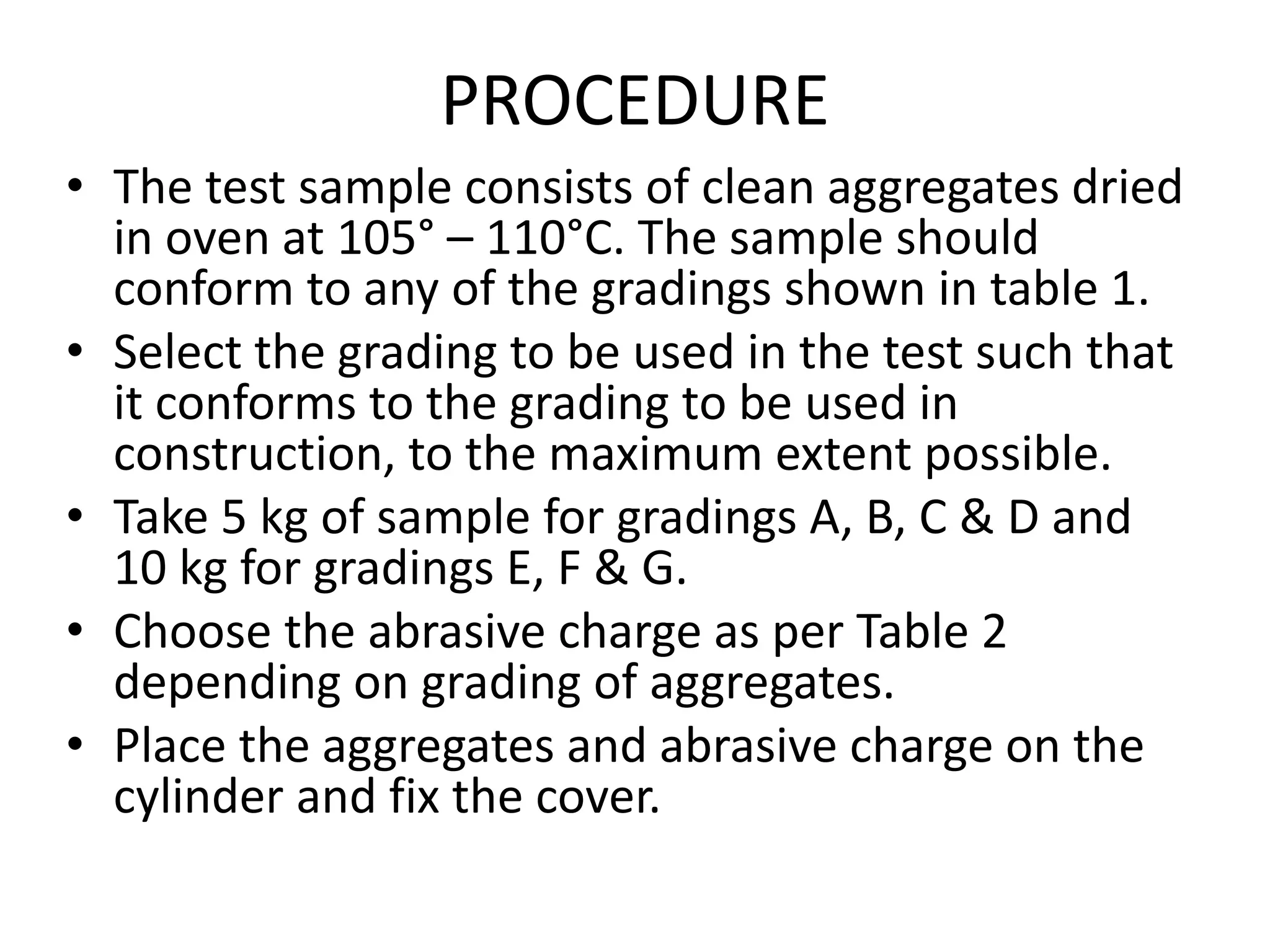 PROCEDURE
• The test sample consists of clean aggregates dried
in oven at 105° – 110°C. The sample should
conform to any of the gradings shown in table 1.
• Select the grading to be used in the test such that
it conforms to the grading to be used in
construction, to the maximum extent possible.
• Take 5 kg of sample for gradings A, B, C & D and
10 kg for gradings E, F & G.
• Choose the abrasive charge as per Table 2
depending on grading of aggregates.
• Place the aggregates and abrasive charge on the
cylinder and fix the cover.
 