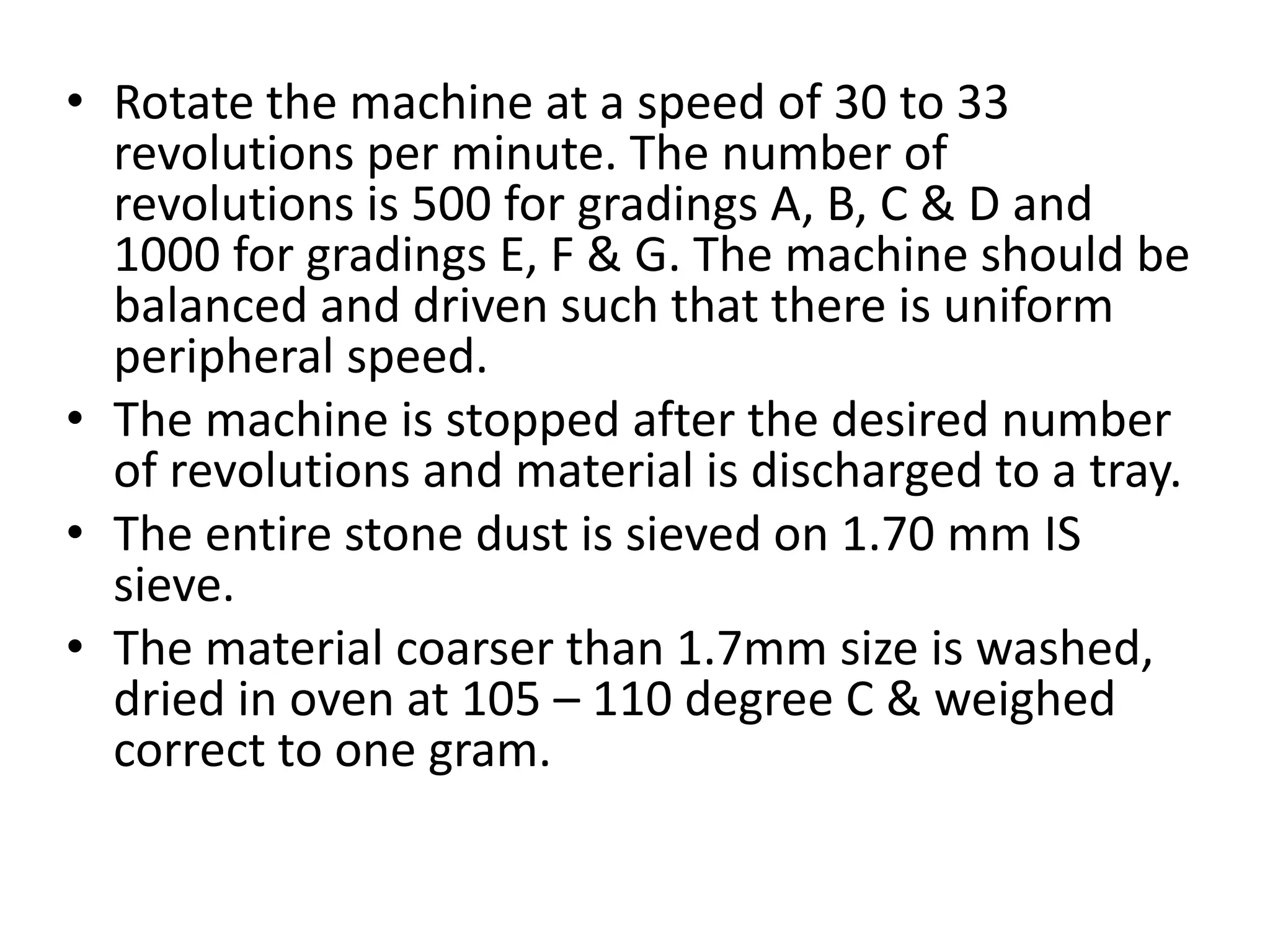 • Rotate the machine at a speed of 30 to 33
revolutions per minute. The number of
revolutions is 500 for gradings A, B, C & D and
1000 for gradings E, F & G. The machine should be
balanced and driven such that there is uniform
peripheral speed.
• The machine is stopped after the desired number
of revolutions and material is discharged to a tray.
• The entire stone dust is sieved on 1.70 mm IS
sieve.
• The material coarser than 1.7mm size is washed,
dried in oven at 105 – 110 degree C & weighed
correct to one gram.
 