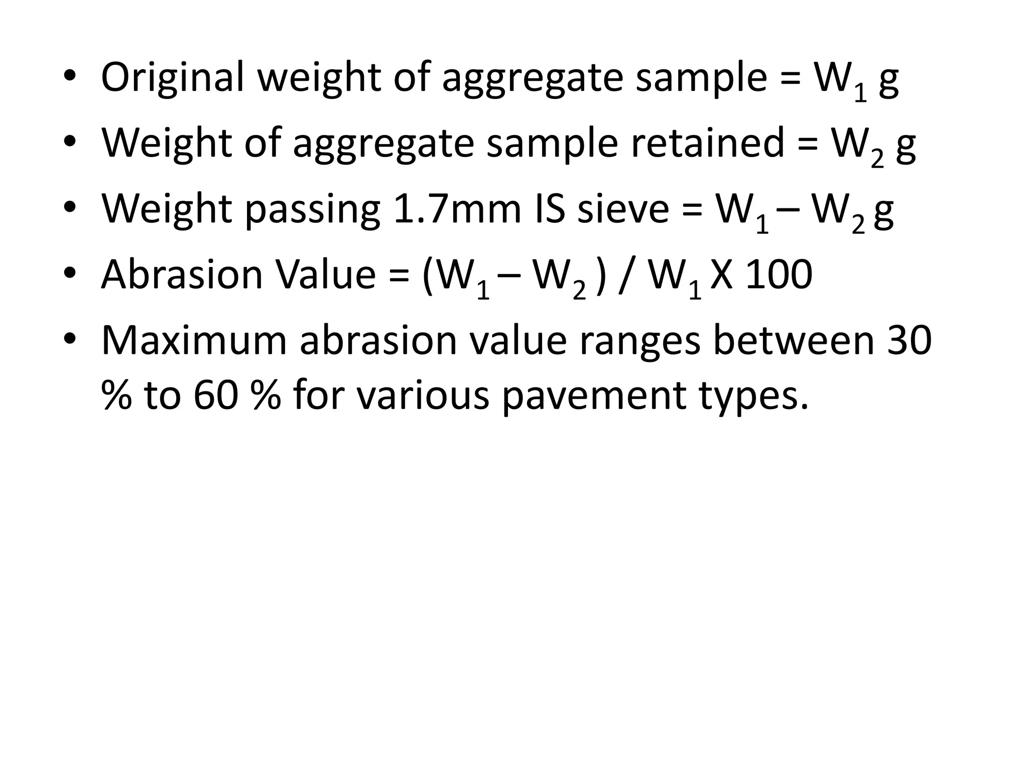 • Original weight of aggregate sample = W1 g
• Weight of aggregate sample retained = W2 g
• Weight passing 1.7mm IS sieve = W1 – W2 g
• Abrasion Value = (W1 – W2 ) / W1 X 100
• Maximum abrasion value ranges between 30
% to 60 % for various pavement types.
 