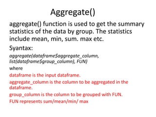 Aggregate()
aggregate() function is used to get the summary
statistics of the data by group. The statistics
include mean, min, sum. max etc.
Syantax:
aggregate(dataframe$aggregate_column,
list(dataframe$group_column), FUN)
where
dataframe is the input dataframe.
aggregate_column is the column to be aggregated in the
dataframe.
group_column is the column to be grouped with FUN.
FUN represents sum/mean/min/ max
 