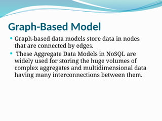 Graph-Based Model
 Graph-based data models store data in nodes
that are connected by edges.
 These Aggregate Data Models in NoSQL are
widely used for storing the huge volumes of
complex aggregates and multidimensional data
having many interconnections between them.
 