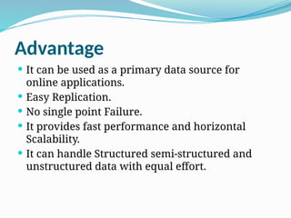 Advantage
 It can be used as a primary data source for
online applications.
 Easy Replication.
 No single point Failure.
 It provides fast performance and horizontal
Scalability.
 It can handle Structured semi-structured and
unstructured data with equal effort.
 