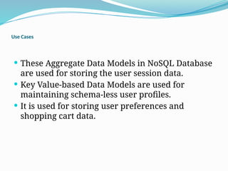 Use Cases
 These Aggregate Data Models in NoSQL Database
are used for storing the user session data.
 Key Value-based Data Models are used for
maintaining schema-less user profiles.
 It is used for storing user preferences and
shopping cart data.
 